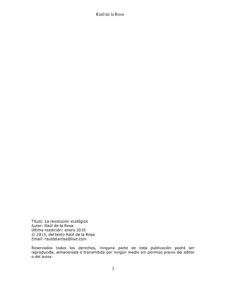 Raúl de la Rosa
3
Título: La revolución ecológica
Autor: Raúl de la Rosa
Última reedición: enero 2015
© 2015, del texto Raúl de la Rosa
Email: rauldelarosa@live.com
Reservados todos los derechos, ninguna parte de esta publicación podrá ser
reproducida, almacenada o transmitida por ningún medio sin permiso previo del editor
o del autor.
 