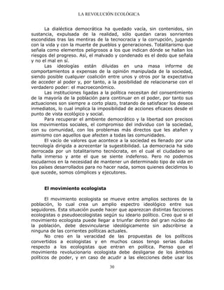 LA REVOLUCIÓN ECOLÓGICA
30
La dialéctica democrática ha quedado vacía, sin contenidos, sin
sustancia, expulsada de la realidad, sólo quedan caras sonrientes
escondidas tras las mentiras de la tecnocracia y la corrupción, jugando
con la vida y con la muerte de pueblos y generaciones. Totalitarismo que
señala como elementos peligrosos a los que indican dónde se hallan los
riesgos del progreso. Así, el malvado y condenado es el dedo que señala
y no el mal en sí.
Las ideologías están diluidas en una masa informe de
comportamientos a expensas de la opinión manipulada de la sociedad,
siendo posible cualquier coalición entre unos y otros por la expectativa
de acceder al poder y, por tanto, a la posibilidad de relacionarse con el
verdadero poder: el macroeconómico.
Las instituciones ligadas a la política necesitan del consentimiento
de la mayoría de la población para continuar en el poder, por tanto sus
actuaciones son siempre a corto plazo, tratando de satisfacer los deseos
inmediatos, lo cual implica la imposibilidad de acciones eficaces desde el
punto de vista ecológico y social.
Para recuperar el ambiente democrático y la libertad son precisos
los movimientos sociales, el compromiso del individuo con la sociedad,
con su comunidad, con los problemas más directos que les atañen y
asimismo con aquellos que afecten a todas las comunidades.
El vacío de valores que acontece a la sociedad es llenado por una
tecnología dirigida a acrecentar la sugestibilidad. La democracia ha sido
derrocada por un totalitarismo tecnócrata, en el cual el ciudadano se
halla inmerso y ante el que se siente indefenso. Pero no podemos
escudarnos en la necesidad de mantener un determinado tipo de vida en
los países desarrollados para no hacer nada, somos quienes decidimos lo
que sucede, somos cómplices y ejecutores.
El movimiento ecologista
El movimiento ecologista se mueve entre amplios sectores de la
población, lo cual crea un amplio espectro ideológico entre sus
seguidores. Esta situación puede hacer que aparezcan distintas facciones
ecologistas o pseudoecologistas según su ideario político. Creo que si el
movimiento ecologista puede llegar a triunfar dentro del gran núcleo de
la población, debe desvincularse ideológicamente sin adscribirse a
ninguna de las corrientes políticas actuales.
No creo en la veracidad de las propuestas de los políticos
convertidos a ecologistas y en muchos casos tengo serias dudas
respecto a los ecologistas que entran en política. Pienso que el
movimiento revolucionario ecologista debe desligarse de los ámbitos
políticos de poder, y en caso de acudir a las elecciones debe usar los
 