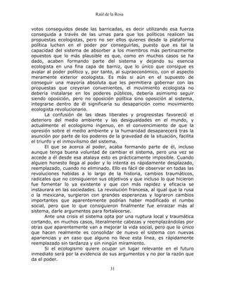 Raúl de la Rosa
31
votos conseguidos desde las barricadas, es decir utilizando esa fuerza
conseguida a través de las urnas para que los políticos realicen las
propuestas ecologistas, pero no ser ellos quienes desde la plataforma
política luchen en el poder por conseguirlas, puesto que es tal la
capacidad del sistema de absorber a los miembros más pertinazmente
opuestos que lo más plausible es que, como en muchos casos se ha
dado, acaben formando parte del sistema y dejando su esencia
ecologista en una fina capa de barniz, que lo único que consigue es
avalar al poder político y, por tanto, al supraeconómico, con el aspecto
meramente exterior ecologista. Es más si aún en el supuesto de
conseguir una mayoría absoluta que les permitiera gobernar con las
propuestas que creyeran convenientes, el movimiento ecologista no
debería instalarse en los poderes públicos, debería asimismo seguir
siendo oposición, pero no oposición política sino oposición al sistema,
integrarse dentro de él significaría su desaparición como movimiento
ecologista revolucionario.
La confusión de las ideas liberales y progresistas favoreció el
deterioro del medio ambiente y las desigualdades en el mundo, y
actualmente el ecologismo ingenuo, en el convencimiento de que la
opresión sobre el medio ambiente y la humanidad desaparecerá tras la
asunción por parte de los poderes de la gravedad de la situación, facilita
el triunfo y el inmovilismo del sistema.
El que se acerca al poder, acaba formando parte de él, incluso
aunque tenga buena voluntad de cambiar el sistema, pero una vez se
accede a él desde esa atalaya esto es prácticamente imposible. Cuando
alguien honesto llega al poder y lo intenta es rápidamente desplazado,
reemplazado, cuando no eliminado. Ello es fácil de observar en todas las
revoluciones habidas a lo largo de la historia, cambios traumáticos,
radicales que no consiguieron sus objetivos y que incluso lo que hicieron
fue fomentar lo ya existente y que con más rapidez y eficacia se
instaurara en las sociedades. La revolución francesa, al igual que la rusa
o la mexicana, surgieron con grandes esperanzas y lograron cambios
importantes que aparentemente podrían haber modificado el rumbo
social, pero que lo que consiguieron finalmente fue enraizar más al
sistema, darle argumentos para fortalecerse.
Ante una crisis el sistema opta por una ruptura local y traumática
cortando, en muchos casos, literalmente cabezas y reemplazándolas por
otras que aparentemente van a mejorar la vida social, pero que lo único
que hacen realmente es consolidar de nuevo el sistema con nuevas
apariencias y en caso que alguno no lleve esta línea, es rápidamente
reemplazado sin tardanza y sin ningún miramiento.
Si el ecologismo quiere ocupar un lugar relevante en el futuro
inmediato será por la evidencia de sus argumentos y no por la razón que
da el poder.
 