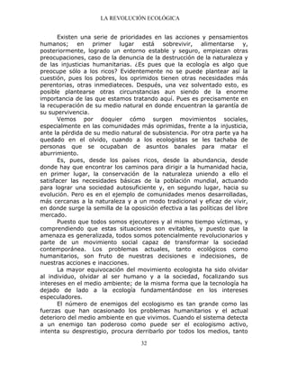 LA REVOLUCIÓN ECOLÓGICA
32
Existen una serie de prioridades en las acciones y pensamientos
humanos; en primer lugar está sobrevivir, alimentarse y,
posteriormente, logrado un entorno estable y seguro, empiezan otras
preocupaciones, caso de la denuncia de la destrucción de la naturaleza y
de las injusticias humanitarias. ¿Es pues que la ecología es algo que
preocupe sólo a los ricos? Evidentemente no se puede plantear así la
cuestión, pues los pobres, los oprimidos tienen otras necesidades más
perentorias, otras inmediateces. Después, una vez solventado esto, es
posible plantearse otras circunstancias aun siendo de la enorme
importancia de las que estamos tratando aquí. Pues es precisamente en
la recuperación de su medio natural en donde encuentran la garantía de
su supervivencia.
Vemos por doquier cómo surgen movimientos sociales,
especialmente en las comunidades más oprimidas, frente a la injusticia,
ante la pérdida de su medio natural de subsistencia. Por otra parte ya ha
quedado en el olvido, cuando a los ecologistas se les tachaba de
personas que se ocupaban de asuntos banales para matar el
aburrimiento.
Es, pues, desde los países ricos, desde la abundancia, desde
donde hay que encontrar los caminos para dirigir a la humanidad hacia,
en primer lugar, la conservación de la naturaleza uniendo a ello el
satisfacer las necesidades básicas de la población mundial, actuando
para lograr una sociedad autosuficiente y, en segundo lugar, hacia su
evolución. Pero es en el ejemplo de comunidades menos desarrolladas,
más cercanas a la naturaleza y a un modo tradicional y eficaz de vivir,
en donde surge la semilla de la oposición efectiva a las políticas del libre
mercado.
Puesto que todos somos ejecutores y al mismo tiempo víctimas, y
comprendiendo que estas situaciones son evitables, y puesto que la
amenaza es generalizada, todos somos potencialmente revolucionarios y
parte de un movimiento social capaz de transformar la sociedad
contemporánea. Los problemas actuales, tanto ecológicos como
humanitarios, son fruto de nuestras decisiones e indecisiones, de
nuestras acciones e inacciones.
La mayor equivocación del movimiento ecologista ha sido olvidar
al individuo, olvidar al ser humano y a la sociedad, focalizando sus
intereses en el medio ambiente; de la misma forma que la tecnología ha
dejado de lado a la ecología fundamentándose en los intereses
especuladores.
El número de enemigos del ecologismo es tan grande como las
fuerzas que han ocasionado los problemas humanitarios y el actual
deterioro del medio ambiente en que vivimos. Cuando el sistema detecta
a un enemigo tan poderoso como puede ser el ecologismo activo,
intenta su desprestigio, procura derribarlo por todos los medios, tanto
 