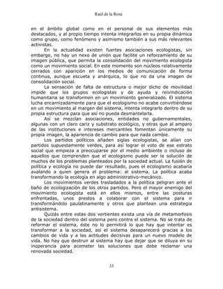 Raúl de la Rosa
33
en el ámbito global como en el personal de sus elementos más
destacados, y al propio tiempo intenta integrarlos en su propia dinámica
como grupo, como fenómeno y asimismo también a sus más relevantes
activistas.
En la actualidad existen fuertes asociaciones ecologistas, sin
embargo, no hay un nexo de unión que facilite un reforzamiento de su
imagen pública, que permita la consolidación del movimiento ecologista
como un movimiento social. En este momento son núcleos relativamente
cerrados con aparición en los medios de comunicación de forma
continua, aunque escueta y anárquica, lo que no da una imagen de
consolidación social.
La sensación de falta de estructura o mejor dicho de movilidad
impide que los grupos ecologistas y de ayuda y reivindicación
humanitaria se transformen en un movimiento generalizado. El sistema
lucha encarnizadamente para que el ecologismo no acabe convirtiéndose
en un movimiento al margen del sistema, intenta integrarlo dentro de su
propia estructura para que así no pueda desmantelarla.
Así se mezclan asociaciones, entidades no gubernamentales,
algunas con un claro cariz y substrato ecológico, y otras que al amparo
de las instituciones e intereses mercantiles fomentan únicamente su
propia imagen, la apariencia de cambio para que nada cambie.
Los partidos políticos añaden siglas ecologistas, se alían con
partidos supuestamente verdes, para así lograr el voto de ese estrato
social que empieza a preocuparse por el medio ambiente o incluso de
aquellos que comprenden que el ecologismo puede ser la solución de
muchos de los problemas planteados por la sociedad actual. La fusión de
política y ecología no puede dar resultado, pues el ecologismo acabaría
avalando a quien genera el problema: al sistema. La política acaba
transformando la ecología en algo administrativo-mecánico.
Los movimientos verdes trasladados a la política peligran ante el
baño de ecologización de los otros partidos. Pero el mayor enemigo del
movimiento ecologista está en ellos mismos, entre las posturas
enfrentadas, unos prestos a colaborar con el sistema para ir
transformándolo paulatinamente y otros que plantean una estrategia
antisistema.
Quizás entre estas dos vertientes exista una vía de metamorfosis
de la sociedad dentro del sistema pero contra el sistema. No se trata de
reformar el sistema, éste no lo permitirá lo que hay que intentar es
transformar a la sociedad, así el sistema desaparecerá gracias a los
cambios de vida y a las actitudes decisivas para un nuevo modelo de
vida. No hay que destruir al sistema hay que dejar que se diluya en su
inoperancia para acometer las soluciones que debe reclamar una
renovada sociedad.
 