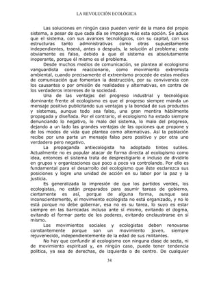 LA REVOLUCIÓN ECOLÓGICA
34
Las soluciones en ningún caso pueden venir de la mano del propio
sistema, a pesar de que cada día se imponga más esta opción. Se aduce
que el sistema, con sus avances tecnológicos, con su capital, con sus
estructuras tanto administrativas como otras supuestamente
independientes, traerá, antes o después, la solución al problema; esto
obviamente es falso, debido a que el sistema es absolutamente
inoperante, porque él mismo es el problema.
Desde muchos medios de comunicación, se plantea al ecologismo
vanguardista como reaccionario, como movimiento extremista
ambiental, cuando precisamente el extremismo procede de estos medios
de comunicación que fomentan la destrucción, por su convivencia con
los causantes o por omisión de realidades y alternativas, en contra de
los verdaderos intereses de la sociedad.
Una de las ventajas del progreso industrial y tecnológico
dominante frente al ecologismo es que el progreso siempre manda un
mensaje positivo publicitando sus ventajas y la bondad de sus productos
y sistemas, aunque todo sea falso, una gran mentira hábilmente
propagada y diseñada. Por el contrario, el ecologismo ha estado siempre
denunciando lo negativo, lo malo del sistema, lo malo del progreso,
dejando a un lado las grandes ventajas de las opciones que propone y
de los modos de vida que plantea como alternativas. Así la población
recibe por una parte un mensaje falso pero positivo y por otra uno
verdadero pero negativo.
La propaganda antiecologista ha adoptado tintes sutiles.
Actualmente no es popular atacar de forma directa al ecologismo como
idea, entonces el sistema trata de desprestigiarlo e incluso de dividirlo
en grupos y organizaciones que poco a poco va controlando. Por ello es
fundamental para el desarrollo del ecologismo que éste esclarezca sus
posiciones y logre una unidad de acción en su labor por la paz y la
justicia.
Es generalizada la impresión de que los partidos verdes, los
ecologistas, no están preparados para asumir tareas de gobierno,
ciertamente es así, porque de alguna forma, aunque sea
inconscientemente, el movimiento ecologista no está organizado, y no lo
está porque no debe gobernar, esa no es su tarea, lo suyo es estar
siempre en las barricadas incluso ante sí mismo, evitando el dogma,
evitando el formar parte de los poderes, evitando enclaustrarse en sí
mismo.
Los movimientos sociales y ecologistas deben renovarse
constantemente porque son un movimiento joven, siempre
rejuvenecido, independientemente de la edad de sus militantes.
No hay que confundir al ecologismo con ninguna clase de secta, ni
de movimiento espiritual y, en ningún caso, puede tener tendencia
política, ya sea de derechas, de izquierda o de centro. De cualquier
 