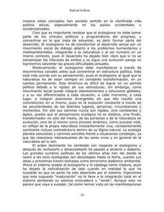 Raúl de la Rosa
35
manera estos conceptos han perdido sentido en la clonificada vida
política actual, especialmente en los países occidentales u
occidentalizados.
Creo que es importante recalcar que el ecologismo no debe tomar
parte de los vínculos políticos y programáticos del progreso, y
convertirse en lo que trata de solventar, es decir formar parte del
desarrollo. El ecologismo ha de transformar el desarrollo actual por un
movimiento social de diálogo abierto a los problemas humanitarios y
medioambientales, integrando a la naturaleza y al ser humano en un
mismo contexto, pues el desarrollo ha dejado bien claro que si no se
consensúan los intereses de ambos y se sigue una evolución pareja no
lograremos solventar las graves dificultades actuales.
Efectivamente, el ecologismo debe manifestarse a través de
movimientos sociales antes que convertirse en estructura política. Esto
está más acorde con su pensamiento, pues el ecologismo al igual que la
naturaleza ha de estar siempre en constante transformación, en un
cambio permanente. Esta dinámica es difícil de lograr en un partido
político debido a la rigidez de sus estructuras; sin embargo, como
movimiento social puede integrar planteamientos y soluciones globales,
y a su vez diferenciados a cada situación, a cada momento, a cada
lugar, e integrar posiciones divergentes sin que ello resulte una
contradicción en sí mismo, pues es la evolución constante a través de
las peculiaridades de los distintos lugares, personas, circunstancias y
momentos. Por ello sus caminos nunca son rígidos, sino cambiantes y
ágiles, puesto que el pensamiento ecológico no es estático, sino fluido,
transformador no sólo del medio, de las personas o de la naturaleza en
evolución, sino de sí mismo como proceso dinámico, como proceso vital,
es reflejo de la propia naturaleza incesantemente viva, constantemente
cambiante incluso contradictoria dentro de su lógica natural. La ecología
plantea soluciones y caminos sencillos frente a situaciones complejas, ya
que las relaciones interactuantes de los seres vivos y en general de la
naturaleza así lo son.
El orden dominante ha cambiado con respecto al ecologismo y
después de rechazarlo y desacreditarlo ha pasado a atraerlo y alabarlo.
Las grandes cumbres políticas de los últimos años han ido dando la
razón a las tesis ecologistas tan denostadas hasta la fecha, cuando sus
ideas y proclamas fueron tachadas como terrorismo dialéctico ambiental.
Ahora el sistema acepta al ecologismo y le cataloga como maduro, pues
ha dejado la radicalización de lado cuando en realidad lo que ha
sucedido es que en parte ha sido absorbido por el sistema. Esperemos
que esta supuesta "maduración" no le lleve a la integración total en el
sistema perdiendo su esencia renovadora y "verde". Aunque esto no
parece que vaya a suceder, tal como hemos visto en las manifestaciones
 