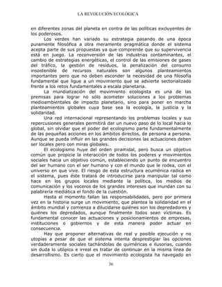 LA REVOLUCIÓN ECOLÓGICA
36
en diferentes zonas del planeta en contra de las políticas excluyentes de
los poderosos.
Los verdes han variado su estrategia pasando de una época
puramente filosófica a otra meramente pragmática donde el sistema
acepta parte de sus propuestas ya que comprende que su supervivencia
está en juego. La reconversión de las industrias contaminantes, el
cambio de estrategias energéticas, el control de las emisiones de gases
del tráfico, la gestión de residuos, la penalización del consumo
insostenible de recursos naturales son algunos planteamientos
importantes pero que no deben esconder la necesidad de una filosofía
fundamental que ligue a un movimiento que se advierte sectorializado
frente a los retos fundamentales a escala planetaria.
La mundialización del movimiento ecologista es una de las
premisas para lograr no sólo acometer soluciones a los problemas
medioambientales de impacto planetario, sino para poner en marcha
planteamientos globales cuya base sea la ecología, la justicia y la
solidaridad.
Una red internacional representando los problemas locales y sus
repercusiones generales permitirá dar un nuevo paso de lo local hacia lo
global, sin olvidar que el poder del ecologismo parte fundamentalmente
de las pequeñas acciones en los ámbitos directos, de persona a persona.
Aunque se pueda influir en las grandes decisiones las actuaciones deben
ser locales pero con miras globales.
El ecologismo huye del orden piramidal, pero busca un objetivo
común que propicie la interacción de todos los poderes y movimientos
sociales hacia un objetivo común, estableciendo un punto de encuentro
del ser humano con el ser humano y con el mundo que le rodea, con el
universo en que vive. El riesgo de esta estructura ecuménica radica en
el sistema, pues éste tratará de introducirse para manipular tal como
hace en los grupos locales mediante la política, los medios de
comunicación y los voceros de los grandes intereses que inundan con su
palabrería mediática el fondo de la cuestión.
Hasta el momento fallan las responsabilidades, pero por primera
vez en la historia surge un movimiento, que plantea la solidaridad en el
ámbito mundial y comienza a dilucidarse quiénes son los depredadores y
quiénes los depredados, aunque finalmente todos sean víctimas. Es
fundamental conocer las actuaciones y posicionamientos de empresas,
instituciones o gobiernos y de esta manera poder actuar en
consecuencia.
Hay que proponer alternativas de real y posible ejecución y no
utopías a pesar de que el sistema intenta desprestigiar las opciones
verdaderamente sociales tachándolas de quiméricas e ilusorias, cuando
sin duda lo utópico e irreal es tratar de continuar en la misma línea de
desarrollismo. Es cierto que el movimiento ecologista ha navegado en
 
