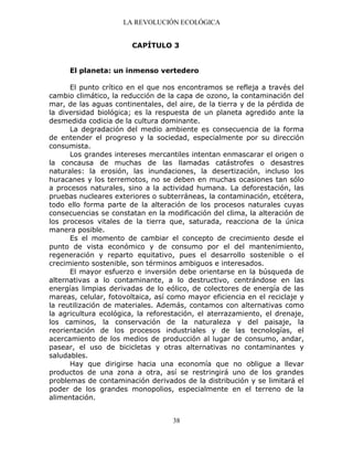 LA REVOLUCIÓN ECOLÓGICA
38
CAPÍTULO 3
El planeta: un inmenso vertedero
El punto crítico en el que nos encontramos se refleja a través del
cambio climático, la reducción de la capa de ozono, la contaminación del
mar, de las aguas continentales, del aire, de la tierra y de la pérdida de
la diversidad biológica; es la respuesta de un planeta agredido ante la
desmedida codicia de la cultura dominante.
La degradación del medio ambiente es consecuencia de la forma
de entender el progreso y la sociedad, especialmente por su dirección
consumista.
Los grandes intereses mercantiles intentan enmascarar el origen o
la concausa de muchas de las llamadas catástrofes o desastres
naturales: la erosión, las inundaciones, la desertización, incluso los
huracanes y los terremotos, no se deben en muchas ocasiones tan sólo
a procesos naturales, sino a la actividad humana. La deforestación, las
pruebas nucleares exteriores o subterráneas, la contaminación, etcétera,
todo ello forma parte de la alteración de los procesos naturales cuyas
consecuencias se constatan en la modificación del clima, la alteración de
los procesos vitales de la tierra que, saturada, reacciona de la única
manera posible.
Es el momento de cambiar el concepto de crecimiento desde el
punto de vista económico y de consumo por el del mantenimiento,
regeneración y reparto equitativo, pues el desarrollo sostenible o el
crecimiento sostenible, son términos ambiguos e interesados.
El mayor esfuerzo e inversión debe orientarse en la búsqueda de
alternativas a lo contaminante, a lo destructivo, centrándose en las
energías limpias derivadas de lo eólico, de colectores de energía de las
mareas, celular, fotovoltaica, así como mayor eficiencia en el reciclaje y
la reutilización de materiales. Además, contamos con alternativas como
la agricultura ecológica, la reforestación, el aterrazamiento, el drenaje,
los caminos, la conservación de la naturaleza y del paisaje, la
reorientación de los procesos industriales y de las tecnologías, el
acercamiento de los medios de producción al lugar de consumo, andar,
pasear, el uso de bicicletas y otras alternativas no contaminantes y
saludables.
Hay que dirigirse hacia una economía que no obligue a llevar
productos de una zona a otra, así se restringirá uno de los grandes
problemas de contaminación derivados de la distribución y se limitará el
poder de los grandes monopolios, especialmente en el terreno de la
alimentación.
 
