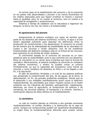 Raúl de la Rosa
39
Un primer paso es la estabilización del consumo y de la economía
en los países más desarrollados y proveer a los menos favorecidos de
los medios adecuados para que logren erradicar la miseria y avancen
hacia la igualdad, pero no en cuanto al consumo, sino en cuanto a la
capacidad de autogestión y autosuficiencia.
Estamos a tiempo de colaborar con la naturaleza a regenerar los
bosques, la tierra, los ríos, los mares y la biodiversidad.
El agotamiento del planeta
Antiguamente el sistema ecológico era capaz de asimilar gran
parte de los desechos del sistema económico; la tierra, el agua y el aire
tenían capacidad suficiente para absorber las diferencias entre la
producción de contaminantes y los desperdicios. El consumo ha crecido
de tal manera que ha sobrepasado las posibilidades de la naturaleza en
cuanto a dar recursos y recibir desechos. Uno de los problemas
fundamentales del deterioro ecológico está en la finitud de los recursos,
pero asimismo en los límites de recibir residuos.
El crecimiento basado en el consumo de recursos es un claro
obstáculo para la sostenibilidad, pues lo que aumenta son sus desechos.
Éstos se convierten en un cáncer para el planeta que hace la función de
vertedero. Efectivamente, el sistema ecológico se convierte en vertedero
del sistema económico, y ambos no pueden crecer al unísono
ilimitadamente, ya que la capacidad del ecosistema como fuente de
recursos y como receptora de desechos es finita y se ha llegado a ese
fin, a la saturación.
El afán de beneficios ilimitados y el aval de los poderes políticos
han perpetrado la contaminación del aire, de las aguas, de la tierra, la
deforestación, en fin, los grandes problemas ecológicos. Siendo que es
el desarrollo y sus múltiples manifestaciones quien causa el deterioro
medioambiental, las actividades que mayor impacto causan en el medio
ambiente son las industrias del petróleo, petroquímicas, metalúrgicas,
eléctricas, así como la agricultura, la construcción de edificios y de
carreteras, los servicios públicos, el transporte y la minería. Veamos a
continuación algunos de estos efectos en el medioambiente.
La atmósfera
La vida en nuestro planeta se enfrenta a dos grandes amenazas
medioambientales: el cambio climático y la destrucción de la capa de
ozono. Aunque sus consecuencias pueden ser igualmente devastadoras,
su origen físico es fundamentalmente diferente pero existen ciertos
 