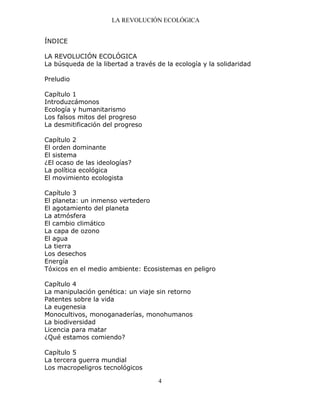 LA REVOLUCIÓN ECOLÓGICA
4
ÍNDICE
LA REVOLUCIÓN ECOLÓGICA
La búsqueda de la libertad a través de la ecología y la solidaridad
Preludio
Capítulo 1
Introduzcámonos
Ecología y humanitarismo
Los falsos mitos del progreso
La desmitificación del progreso
Capítulo 2
El orden dominante
El sistema
¿El ocaso de las ideologías?
La política ecológica
El movimiento ecologista
Capítulo 3
El planeta: un inmenso vertedero
El agotamiento del planeta
La atmósfera
El cambio climático
La capa de ozono
El agua
La tierra
Los desechos
Energía
Tóxicos en el medio ambiente: Ecosistemas en peligro
Capítulo 4
La manipulación genética: un viaje sin retorno
Patentes sobre la vida
La eugenesia
Monocultivos, monoganaderías, monohumanos
La biodiversidad
Licencia para matar
¿Qué estamos comiendo?
Capítulo 5
La tercera guerra mundial
Los macropeligros tecnológicos
 