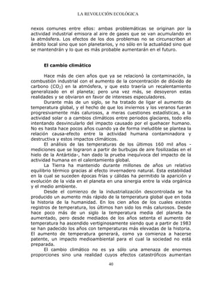LA REVOLUCIÓN ECOLÓGICA
40
nexos comunes entre ellos: ambas problemáticas se originan por la
actividad industrial emisora al aire de gases que se van acumulando en
la atmósfera. Los efectos de los dos problemas no se circunscriben al
ámbito local sino que son planetarios, y no sólo en la actualidad sino que
se mantendrán y lo que es más probable aumentarán en el futuro.
El cambio climático
Hace más de cien años que ya se relacionó la contaminación, la
combustión industrial con el aumento de la concentración de dióxido de
carbono (CO2) en la atmósfera, y que esto traería un recalentamiento
generalizado en el planeta; pero una vez más, se desoyeron estas
realidades y se obviaron en favor de intereses especuladores.
Durante más de un siglo, se ha tratado de ligar el aumento de
temperatura global, y el hecho de que los inviernos y los veranos fueran
progresivamente más calurosos, a meras cuestiones estadísticas, a la
actividad solar o a cambios climáticos entre periodos glaciares, todo ello
intentando desvincularlo del impacto causado por el quehacer humano.
No es hasta hace pocos años cuando ya de forma ineludible se plantea la
relación causa-efecto entre la actividad humana contaminadora y
destructiva y estos impactos climáticos.
El análisis de las temperaturas de los últimos 160 mil años -
mediciones que se lograron a partir de burbujas de aire fosilizadas en el
hielo de la Antártida-, han dado la prueba inequívoca del impacto de la
actividad humana en el calentamiento global.
La Tierra ha mantenido durante millones de años un relativo
equilibrio térmico gracias al efecto invernadero natural. Esta estabilidad
en la cual se suceden épocas frías y cálidas ha permitido la aparición y
evolución de la vida en el planeta en una sinergia entre la vida orgánica
y el medio ambiente.
Desde el comienzo de la industrialización descontrolada se ha
producido un aumento más rápido de la temperatura global que en toda
la historia de la humanidad. En los cien años de los cuales existen
registros de temperatura, los últimos han sido los más calurosos. Desde
hace poco más de un siglo la temperatura media del planeta ha
aumentado, pero desde mediados de los años setenta el aumento de
temperatura ha ascendido vertiginosamente siendo que a partir de 1983
se han padecido los años con temperaturas más elevadas de la historia.
El aumento de temperatura generará, como ya comienza a hacerse
patente, un impacto medioambiental para el cual la sociedad no está
preparada.
El cambio climático no es ya sólo una amenaza de enormes
proporciones sino una realidad cuyos efectos catastróficos aumentan
 