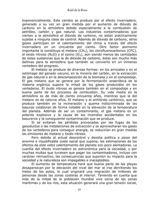 Raúl de la Rosa
41
exponencialmente. Este cambio se produce por el efecto invernadero,
generado a su vez en gran medida por el aumento de dióxido de
carbono en la atmósfera debido especialmente a la combustión de
petróleo, carbón y gas natural. Las industrias contaminadoras que
vierten a la atmósfera el dióxido de carbono, no están prácticamente
sujetas a ninguna clase de control. Además de dióxido de carbono, otros
gases participan en el calentamiento del clima a través del efecto
invernadero en un cincuenta por ciento. Otro factor asimismo
importante lo constituye el metano (CH4), los clorofluorocarbonos (CFC),
el óxido nitroso (N2O) y el ozono (O3), aún siendo menos las cantidades
de estas sustancias que la de dióxido de carbono, éstas son mucho más
dañinas para la atmósfera que también se convierte en un inmenso
vertedero del progreso.
El metano se produce de diversas formas: en los arrozales y en el
estómago del ganado vacuno, en la minería del carbón, en la extracción
de gas natural o en la descomposición de la biomasa y en el compostaje.
El gas metano que se genera por la fermentación anaeróbica de la
materia orgánica supone la mitad de los gases producidos en los
vertederos. El óxido nitroso se genera también en el compostaje y en
buena parte de los procesos de combustión. Su vida media en la
atmósfera es de más de ciento cincuenta años, mientras que la del
metano es de catorce años. El metano y el anhídrido carbónico, que se
produce también en la incineración y quema indiscriminada de las
basuras colaboran de forma notable en la elevación de la temperatura
del planeta. Además de ser un contaminante, el gas metano es un
potente explosivo y la causa de los incendios accidentales en los
basureros y la consiguiente contaminación que se produce.
Si se evitaran las pérdidas provocadas por las fugas de los
gasoductos o las instalaciones de extracción y se aprovecharan los gases
de los vertederos para conseguir energía, se reducirían en gran medida
las emisiones de metano y óxido nitroso.
Pero debido al actual descontrol y desidia política a pesar del
enorme e injustificable coste social que supone, las estimaciones de los
efectos de este veloz calentamiento del planeta son poco alentadoras. La
cuantía del efecto invernadero es astronómica para la sociedad, y por
muchas multas que tuviesen que pagar los contaminadores, incluso con
carácter retroactivo, las consecuencias que suponen su impacto para la
sociedad y la naturaleza son impagables e inaceptables.
El aumento de temperatura hará que buena parte de las playas
desaparezcan por la elevación del nivel del mar al irse derritiendo los
hielos de los polos, lo cual originará una migración de millones de
personas desde las zonas costeras al interior. Teniendo en cuenta que
más de la mitad de la población mundial vive cerca de las zonas
marítimas y de los ríos, esta situación generará una gran tensión social,
 