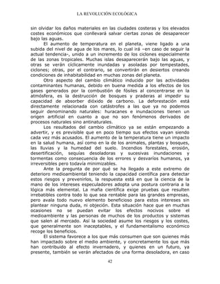 LA REVOLUCIÓN ECOLÓGICA
42
sin olvidar los daños materiales en las ciudades costeras y los elevados
costes económicos que conllevará salvar ciertas zonas de desaparecer
bajo las aguas.
El aumento de temperatura en el planeta, viene ligado a una
subida del nivel de agua de los mares, lo cual irá –en caso de seguir la
actual tendencia-, unido a un incremento de los ciclones especialmente
de las zonas tropicales. Muchas islas desaparecerán bajo las aguas, y
otras se verán cíclicamente inundadas y asoladas por tempestades,
ciclones; otras, por el contrario, se convertirán en desiertos creando
condiciones de inhabitabilidad en muchas zonas del planeta.
Otro aspecto del cambio climático inducido por las actividades
contaminantes humanas, debido en buena medida a los efectos de los
gases generados por la combustión de fósiles al concentrarse en la
atmósfera, es la destrucción de bosques y praderas al impedir su
capacidad de absorber dióxido de carbono. La deforestación está
directamente relacionada con catástrofes a las que ya no podemos
seguir denominando naturales: huracanes e inundaciones tienen un
origen artificial en cuanto a que no son fenómenos derivados de
procesos naturales sino antinaturales.
Los resultados del cambio climático ya se están empezando a
advertir, y es previsible que en poco tiempo sus efectos vayan siendo
cada vez más acusados. El aumento de la temperatura tiene un impacto
en la salud humana, así como en la de los animales, plantas y bosques,
las lluvias y la humedad del suelo. Incendios forestales, erosión,
desertificación, sequías desoladoras y sucesivas inundaciones y
tormentas como consecuencia de los errores y desvaríos humanos, ya
irreversibles pero todavía minimizables.
Ante la pregunta de por qué se ha llegado a este extremo de
deterioro medioambiental teniendo la capacidad científica para detectar
estos riesgos y prevenirlos, la respuesta está en que la ciencia de la
mano de los intereses especuladores adopta una postura contraria a la
lógica más elemental. La mafia científica exige pruebas que resulten
irrebatibles contra todo lo que sea rentable para las grandes empresas,
pero avala todo nuevo elemento beneficioso para estos intereses sin
plantear ninguna duda, ni objeción. Esta situación hace que en muchas
ocasiones no se puedan evitar los efectos nocivos sobre el
medioambiente y las personas de muchos de los productos y sistemas
que salen al mercado. Así la sociedad asume los riesgos y los costes,
que generalmente son inaceptables, y el fundamentalismo económico
recoge los beneficios.
El sistema favorece a los que más consumen que son quienes más
han impactado sobre el medio ambiente, y concretamente los que más
han contribuido al efecto invernadero, y quienes en un futuro, ya
presente, también se verán afectados de una forma desoladora, en caso
 