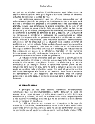 Raúl de la Rosa
43
de que no se adopten medidas inmediatamente, que palien estas ya
seguras consecuencias. Pero para lograrlo hay que cambiar los criterios
actuales de bienestar y calidad de vida.
Los gobiernos reconocen que los efectos provocados por el
calentamiento pondrán en peligro los fundamentos sobre los que está
basada la sociedad del progreso y en general todas las sociedades del
planeta, incluso que amenazará la propia existencia de la vida en el
planeta: escasez de agua potable, falta de productividad de las tierras
de cultivo y de los mares, propagación de epidemias, desabastecimiento
de alimentos o aumento de cánceres de piel y ceguera. En la actualidad
ya comienzan a percibirse y padecerse las consecuencias de estos
efectos. La respuesta de los gobiernos ante estos problemas es tardía,
lenta, ineficaz e insuficiente. Sólo mediante acuerdos internacionales
coherentes con la magnitud de la situación será posible eliminar el
problema o al menos paliarlo. Estas medidas han de ponerse en práctica
y reforzarse con urgencia, para que se conviertan en un instrumento
eficaz para detener el cambio climático. Sin embargo, las reducciones de
las emisiones de gases a la atmósfera logradas en las cumbres
internacionales son sólo mínimos parches gracias a las presiones de los
grandes intereses económicos sobre los gobiernos.
La reducción de las emisiones pasa por impedir la construcción de
nuevas centrales térmicas y eliminar progresivamente las existentes
mediante alternativas energéticas limpias. La eficiencia y el ahorro
energético y las energías limpias y renovables forman parte de las
soluciones para cuidar el aire, pero no será la solución, pues ésta debe
partir de cambios más profundos. Luego, ¿no será el aumento térmico
del planeta semejante a la fiebre en las personas? Esta fiebre o aumento
de temperatura es una respuesta del organismo ante un agente
patógeno y, en este caso, el elemento agresivo para el planeta es el ser
humano.
La capa de ozono
A principio de los años sesenta científicos independientes
vaticinaron que los clorofluorocarbonos (CFC) dañarían la capa de
ozono, pero, como siempre en estos casos cuando existen intereses
económicos y políticos, se trató de soslayar estos datos desprestigiando
a los autores y su trabajo tratando que no se difundiera y que además
no se investigara en esta línea.
En 1981 se detectó por primera vez el agujero en la capa de
ozono de la Antártida, inmediatamente, estos datos fueron rechazados
arguyendo errores en los aparatos, pero no sólo se confirmaron sino que
se comprobó que el agujero existía ya como mínimo desde el año 1979.
 