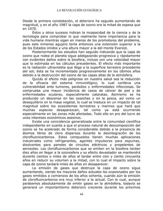 LA REVOLUCIÓN ECOLÓGICA
44
Desde la primera constatación, el deterioro ha seguido aumentando de
magnitud, y en el año 1987 la capa de ozono era la mitad de espesa que
en 1970.
Éstos y otros sucesos indican la incapacidad de la ciencia y de la
tecnología para comprobar lo que realmente tiene importancia para la
vida humana mientras sigan en manos de los promotores del problema,
pues este inmenso agujero tenía entonces una extensión superior a la
de los Estados Unidos y una altura mayor a la del monte Everest.
Posteriormente los estudios han seguido indicando que la capa de
ozono que rodea el planeta sigue adelgazando progresiva y rápidamente
con evidentes daños sobre la biosfera, incluso con una velocidad mayor
que la estimada en los cálculos precedentes. El efecto más importante
es la radiación ultravioleta que llega a la superficie terrestre procedente
del sol; ésta se ha incrementado progresivamente en los últimos años
debido a la destrucción del ozono de las capas altas de la atmósfera.
Quizás el efecto más peligroso en nuestra salud sea la reducción
de la eficacia del sistema inmunológico, lo cual conlleva una
vulnerabilidad ante tumores, parásitos y enfermedades infecciosas. Se
comprueba una mayor incidencia de casos de cáncer de piel y de
enfermedades oculares, especialmente cataratas. Asimismo se ha
producido un descenso en las cosechas y en la pesca, así como un
desequilibrio en la masa vegetal, lo cual se traduce en un impacto de tal
magnitud sobre los ecosistemas terrestres y marinos que hará que
muchas especies desaparezcan, tal como ya está ocurriendo
especialmente en las zonas más afectadas. Todo ello en pro del lucro de
unos intereses económicos asesinos.
Existe una coincidencia generalizada entre la comunidad científica
independiente en cuanto a que el proceso natural de descomposición del
ozono se ha acelerado de forma considerable debido a la presencia de
átomos libres de cloro dispersos durante la desintegración de los
clorofluorocarbonos. Estos compuestos tienen muchas aplicaciones
industriales como refrigerantes, agentes impulsores para espumas,
disolventes para paneles de circuitos eléctricos y propelentes de
aerosoles. Los clorofluorocarbonos que se emiten en la biosfera tardan
diez años en llegar a la ozonosfera y su efecto devastador se mantendrá
durante cientos o miles de años al tardar entre cien y ciento cincuenta
años en reducir su volumen a la mitad, con lo cual el impacto sobre la
capa de ozono tardará miles de años en desaparecer.
La emisión de gases que destruye la capa de ozono sigue
aumentando, siendo los mayores daños actuales los ocasionados por los
gases emitidos a comienzos de los años ochenta, cuando aún la emisión
de clorofluorcarbonos era muy inferior a la actual. Con lo cual, aunque
parásemos absolutamente de emitir gases en la atmósfera, todavía se
generará un importantísimo deterioro creciente durante los próximos
 