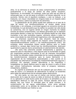 Raúl de la Rosa
45
años. Si se eliminara la emisión de estos contaminantes la atmósfera
gradualmente a lo largo de cientos de años podría recuperar,
esperemos, la normalidad. Sin embargo, dudo que esto sea así pues se
comprueba que, en vez de parar la emisión o al menos reducirla, va en
aumento. Hemos roto el equilibrio ecológico, y esto se traduce, y se
traducirá, con mayor rotundidad sin ninguna duda en un impacto sobre
la salud humana y sobre la producción de alimentos.
La globalización de los daños queda bien patente en el caso de la
capa de ozono. Los clorofluorocarbonos se emiten desde zonas
industriales, y sin embargo, el principal agujero se concentra encima de
la Antártida, lo cual demuestra que los daños no suceden tan sólo donde
se contamina, sino en lugares donde en ningún momento ha habido
emisión de dichos contaminantes. Los efectos generados por la radiación
ultravioleta afectan a todos los rincones del planeta desde las más altas
montañas a los más recónditos lugares, asimismo afecta a todos los
seres vivos desde los más diminutos organismos a los más gigantescos.
Las empresas causantes de esta situación, lejos de buscar
alternativas inocuas están tratando de imponer como sustitutivos los
hidroclorofluorocarbonos (HCFC) y los hidrofluorocarbonos (HFC). Sin
embargo, estos compuestos siguen siendo dañinos para el medio
ambiente y, aunque algo menos que los clorofluorcarbonos, destruyen
igualmente la capa de ozono acrecentando el calentamiento del planeta.
¿No sería más coherente acceder directamente a opciones no
agresivas para la naturaleza y más seguras para la humanidad sin pasar
por inoperantes parches intermedios al son de intereses mercantiles?
Sin olvidar los elevados costes industriales de los nuevos equipamientos,
las transformaciones necesarias para la nueva fabricación y la
capacitación de los trabajadores especializados y más cuando en la
actualidad hay alternativas tecnológicas medioambientalmente seguras y
prácticas. Por ejemplo, existen alternativas a los frigoríficos y
congeladores sin gases dañinos para la capa de ozono ni para el clima
que utilizan hidrocarburos naturales como el propano, isobutano,
ciclopentano, etcétera.
Es urgente la prohibición del uso de cualquier gas que afecte a la
capa de ozono y la utilización de alternativas no lesivas ya existentes
para todas las aplicaciones de los actuales gases destructivos.
Por otra parte, se cree que al menos una tercera parte de la
destrucción de la capa de ozono se debe al bromuro de metilo, ya que
en su aplicación al suelo buena parte de él pasa a la atmósfera y en la
estratosfera destruye la capa de ozono. Aunque además entre sus
efectos hay que incluir la toxicidad para la salud humana y la
contaminación de las aguas subterráneas, entre otros estragos
ambientales como es la pérdida de biodiversidad y la aparición de
nuevas enfermedades que implica su uso.
 