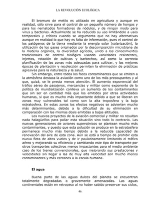 LA REVOLUCIÓN ECOLÓGICA
46
El bromuro de metilo es utilizado en agricultura y aunque en
realidad, sólo sirve para el control de un pequeño número de hongos y
para los nematodos formadores de nódulos, y de ningún modo para
virus y bacterias. Actualmente se ha reducido su uso limitándolo a usos
temporales y críticos cuando se argumenta que no hay alternativas
aunque en realidad lo que hay es falta de información, pues el control de
los patógenos de la tierra mediante la energía solar (solarización), la
utilización de los gases originados por la descomposición microbiana de
la materia orgánica, la diversidad agrícola, unido a los conocimientos
tradicionales de control biológico usando variedades resistentes,
injertos, rotación de cultivos y barbechos, así como la correcta
planificación de las zonas más adecuadas para cultivar, y las mejores
épocas de plantación y recolección permiten la eliminación de prácticas
agresivas para la naturaleza y la salud.
Sin embargo, entre todos los focos contaminantes que se emiten a
la atmósfera destaca la aviación como uno de los más preocupantes y al
que, quizá, se le presta menos atención. El aumento exponencial del
tráfico aéreo de pasajeros, mercancías y militar como exponente de la
política de mundialización conlleva un aumento de los contaminantes
que sin ser en cantidad más que los emitidos por otras actividades
humanas, si que es mucho más impactante debido a que se liberan en
zonas muy vulnerables tal como son la alta troposfera y la baja
estratosfera. En estas zonas los efectos negativos se advierten mucho
más determinantes, debido a la dificultad de su eliminación en
comparación con las mismas dosis emitidas a bajas altitudes.
Los nuevos proyectos de la aviación comercial y militar no resultan
nada halagüeños para paliar esta situación sino todo lo contrario. Las
nuevas generaciones de aviones supersónicos se plantean mucho más
contaminantes, y puesto que esta polución se produce en la estratosfera
permanece mucho más tiempo debido a la reducida capacidad de
renovación del aire de esta zona. Aún se está a tiempo de prohibir esta
nueva flota de altos vuelos y de ir paulatinamente limitando el tráfico
aéreo y mejorando su eficiencia y cambiando este tipo de transporte por
otros transportes colectivos menos impactantes para el medio ambiente
caso de los trenes convencionales, que mejorando sus prestaciones y
velocidades sin llegar a las de muy alta velocidad son mucho menos
contaminantes y más cercanos a la escala humana.
El agua
Buena parte de las aguas dulces del planeta se encuentran
totalmente degradadas o gravemente amenazadas. Las aguas
continentales están en retroceso al no haber sabido preservar sus ciclos,
 