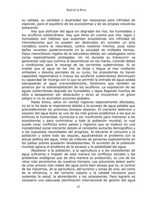 Raúl de la Rosa
47
su calidad, su cantidad y diversidad tan necesarias para infinidad de
especies, para el equilibrio de los ecosistemas y de las propias industrias
pesqueras.
Hay que disfrutar del agua sin degradar los ríos, los humedales y
los acuíferos subterráneos. Hay que tener en cuenta que ríos, lagos y
humedales son hábitats que sustentan ecosistemas con infinidad de
interrelaciones que no pueden ser destruidos sin cometer un acto
vandálico contra la naturaleza, contra nosotros mismos, pues estos
daños revierten posteriormente en la sociedad de múltiples formas.
Estos maravillosos regalos de la naturaleza debían ser catalogados como
zonas especialmente protegidas. Un río durante su transcurrir va
generando vida que culmina al desembocar en los mares, creando deltas
y condiciones para la recarga de las corrientes subterráneas. Si se
impide que el agua de los ríos se dirija y llegue al mar mediante
embalses y desvíos parciales de su curso, los ecosistemas no tienen
capacidad regenerativa e incluso los acuíferos subterráneos disminuyen
su capacidad de recarga con lo que se permite la entrada de agua salada
estropeando el agua irreversiblemente, fenómeno que también se
produce por la sobreexplotación de los acuíferos. La expoliación de las
aguas subterráneas degrada los humedales y lagos llegando muchos de
ellos a desaparecer por desecación y otros se encuentran en grave
peligro si no se acometen acciones globales.
Hasta ahora, salvo en ciertas regiones especialmente afectadas,
no se le ha dado la importancia debida a la escasez de agua potable que
previsiblemente los próximos tiempos deparan. El creciente deterioro y
escasez del agua dulce es uno de los más graves problemas a los que se
enfrenta la humanidad. Comienza a ser insuficiente para mantener a los
ecosistemas y para suministrar a toda la población mundial, lo cual
puede crear conflictos entre países y regiones que se traduce en una
inestabilidad social creciente debido al constante aumento demográfico y
a las supuestas necesidades del progreso. Al elevarse el consumo y la
población y sobre todo las sequías, agudizándose el problema con la
actual política del agua, miles de millones de personas especialmente en
los países pobres quedarán desabastecidas. El aumento de la población
mundial agrava el problema de la escasez y la potabilidad del agua.
Abastecer a la población, a la agricultura y a los ecosistemas de
agua suficiente e impedir de esta manera los conflictos sociales y los
problemas ecológicos que de otra manera se producirán, es uno de los
retos más perentorios de nuestros tiempos. Las soluciones deben partir
de unos precios más reales del agua como bien escaso que es, el control
de las industrias, de la agricultura, del turismo y zonas de ocio, así como
de la eficiencia, y del correcto reparto y la calidad necesaria para
sustentar la salud, la alimentación y los ecosistemas. Para lograrlo es
necesaria una adecuada planificación internacional de gestión del agua
 