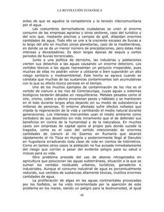 LA REVOLUCIÓN ECOLÓGICA
48
antes de que se agudice la competencia y la tensión intercomunitaria
por el agua.
Las costumbres derrochadoras ciudadanas se unen al enorme
consumo de las empresas agrarias y otros sectores, caso del turístico y
del ocio que, mediante piscinas y campos de golf, dilapidan enormes
cantidades de agua. Todo ello se une a la creciente escasez de lluvias a
lo largo del año en muchas zonas planetarias, caso de la mediterránea,
en donde ya se da un menor número de precipitaciones, pero éstas más
intensas y devastadoras. Es decir largas épocas de sequía y cortos
periodos de lluvias torrenciales.
Junto a una política de derroche, las industrias y poblaciones
vierten sus desechos a las aguas causando un enorme deterioro. Los
vertidos tóxicos a las aguas representan un perjuicio irreparable, pues
muchas de ellas no podrán volver a utilizarse o bien supondrán un alto
riesgo sanitario y medioambiental. Este hecho se agrava cuando se
constata que muchas de las sustancias contaminantes son acumulativas
con lo que su efecto tóxico persiste en el tiempo.
Uno de los muchos ejemplos de contaminación de los ríos es el
vertido de cianuro a los ríos de Centroeuropa, cuyas aguas y sistemas
biológicos tardarán décadas en reequilibrarse. Metales pesados como el
cinc, cromo, cobre o plomo envenenan peces y hábitats y se mantienen
en el lodo durante largos años dejando sin su medio de subsistencia a
millones de personas. El entorno afectado sufre efectos nefastos que
impide la regeneración de la vida y cambiando el medio natural durante
generaciones. Los intereses mercantiles usan el medio ambiente como
vertedero de sus desechos sin más miramiento que el de defender sus
beneficios en contra de la humanidad y de la naturaleza. En muchos
casos son empresas de capital ajeno al propio país donde sucede la
tragedia, como es el caso del vertido intencionado de enormes
cantidades de cianuro al río Szamos en Rumanía que alcanzó
rápidamente el río Tisza en Hungría y posteriormente llegó al Danubio
en Yugoslavia erradicando toda clase de vida en cientos de kilómetros.
Como en tantos otros casos la población no fue avisada inmediatamente
del riesgo que corrían a pesar del evidente peligro para su salud e
incluso para su vida.
Otro problema procede del uso de abonos nitrogenados en
agricultura que polucionan las aguas subterráneas, situación a la que se
suman los vertidos residuales urbanos, turísticos, ganaderos e
industriales. Aunque el consumo industrial de agua es porcentualmente
reducido, sus vertidos de sustancias altamente tóxicas, inutiliza enormes
cantidades de agua.
La proliferación de algas en las aguas continentales provocadas
por los fosfatos, se ha visto incrementada por la aparición de este
problema en los mares, siendo un peligro para la biodiversidad, al igual
 