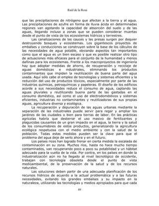 Raúl de la Rosa
49
que las precipitaciones de nitrógeno que afectan a la tierra y al agua.
Las precipitaciones de azufre en forma de lluvia ácida en determinadas
regiones van agotando la capacidad de absorción del suelo y de las
aguas, llegando incluso a zonas que se pueden considerar muertas
desde el punto de vista de los ecosistemas hídricos y terrestres.
Las canalizaciones de los cauces y las presas surgen por doquier
destruyendo bosques y ecosistemas. Los gigantescos proyectos de
embalses y conducciones se construyen sobre la base de los cálculos de
las necesidades de agua potable, obviando aspectos tan importantes
como que el agua es un bien escaso y que es posible realizar otro tipo
de actuaciones más eficaces para el conjunto de la humanidad y menos
dañinas para los ecosistemas. Frente a los macroproyectos de ingeniería
hay que adoptar medidas de ahorro, de recuperación y reciclaje de
aguas domésticas e industriales, eliminando los productos
contaminantes que impiden la reutilización de buena parte del agua
usada. Aquí sólo cabe el empleo de tecnologías y sistemas eficientes y la
reducción del uso de productos tóxicos, especialmente por parte de las
industrias químicas, petroquímicas y papeleras. El diseño de los edificios
acorde a sus necesidades reduce el consumo de agua, captando las
aguas pluviales y reutilizando buena parte de las gastadas en el
consumo doméstico, así como el uso de electrodomésticos y sistemas
eficientes, industrias no contaminantes y reutilizadoras de sus propias
aguas, agricultura diversa y ecológica.
La recuperación y depuración de las aguas urbanas mediante la
separación de las industriales puede servir para regar y ampliar los
jardines de las ciudades o bien para tierras de labor. En las prácticas
agrícolas habría que desterrar el uso masivo de fertilizantes y
plaguicidas causantes de un gran impacto en el agua, la tierra y la salud
de los consumidores de estos productos, generalizando la agricultura
ecológica respetuosa con el medio ambiente y con la salud de la
población. Todas estas medidas pueden ser la clave para que el
problema del agua deje de serlo ahora y en el futuro.
Los países ricos han logrado frenar en cierta medida la escalada de
contaminación en su zona. Muchos ríos, hasta no hace mucho tiempo
contaminados, van recuperando poco a poco su potabilidad y un hábitat
adecuado para la vuelta de la vida. Por contra, en los países en donde la
industrialización aún no ha llegado al nivel tecnológico de occidente,
trabajan con tecnología obsoleta desde el punto de vista
medioambiental, de la preservación de la salud y de los recursos
naturales.
Las soluciones deben partir de una adecuada planificación de los
recursos hídricos de acuerdo a la actual problemática y a las futuras
necesidades, evitando los grandes embalses y su impacto en la
naturaleza, utilizando las tecnologías y medios apropiados para que cada
 