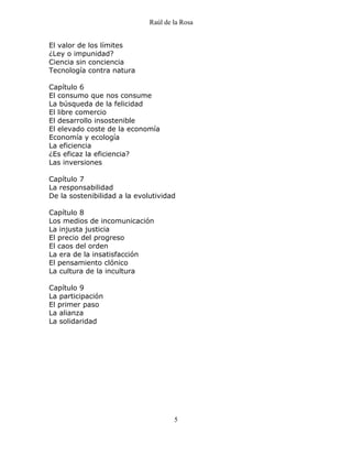 Raúl de la Rosa
5
El valor de los límites
¿Ley o impunidad?
Ciencia sin conciencia
Tecnología contra natura
Capítulo 6
El consumo que nos consume
La búsqueda de la felicidad
El libre comercio
El desarrollo insostenible
El elevado coste de la economía
Economía y ecología
La eficiencia
¿Es eficaz la eficiencia?
Las inversiones
Capítulo 7
La responsabilidad
De la sostenibilidad a la evolutividad
Capítulo 8
Los medios de incomunicación
La injusta justicia
El precio del progreso
El caos del orden
La era de la insatisfacción
El pensamiento clónico
La cultura de la incultura
Capítulo 9
La participación
El primer paso
La alianza
La solidaridad
 