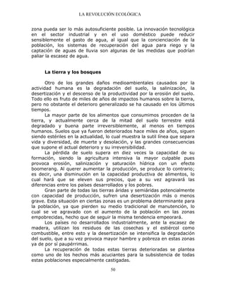 LA REVOLUCIÓN ECOLÓGICA
50
zona pueda ser lo más autosuficiente posible. La innovación tecnológica
en el sector industrial y en el uso doméstico puede reducir
sensiblemente el gasto de agua, al igual que la concienciación de la
población, los sistemas de recuperación del agua para riego y la
captación de aguas de lluvia son algunas de las medidas que podrían
paliar la escasez de agua.
La tierra y los bosques
Otro de los grandes daños medioambientales causados por la
actividad humana es la degradación del suelo, la salinización, la
desertización y el descenso de la productividad por la erosión del suelo.
Todo ello es fruto de miles de años de impactos humanos sobre la tierra,
pero no obstante el deterioro generalizado se ha causado en los últimos
tiempos.
La mayor parte de los alimentos que consumimos proceden de la
tierra, y actualmente cerca de la mitad del suelo terrestre está
degradado y buena parte irreversiblemente, al menos en tiempos
humanos. Suelos que ya fueron deteriorados hace miles de años, siguen
siendo estériles en la actualidad, lo cual muestra la sutil línea que separa
vida y diversidad, de muerte y desolación, y las grandes consecuencias
que supone el actual deterioro y su irreversibilidad.
La pérdida de suelo supera en diez veces la capacidad de su
formación, siendo la agricultura intensiva la mayor culpable pues
provoca erosión, salinización y saturación hídrica con un efecto
boomerang. Al querer aumentar la producción, se produce lo contrario;
es decir, una disminución en la capacidad productiva de alimentos, lo
cual hará que se eleven sus precios, que a su vez agravará las
diferencias entre los países desarrollados y los pobres.
Gran parte de todas las tierras áridas y semiáridas potencialmente
con capacidad de producción, sufren una desertización más o menos
grave. Esta situación en ciertas zonas es un problema determinante para
la población, ya que pierden su medio tradicional de manutención, lo
cual se ve agravado con el aumento de la población en las zonas
empobrecidas, hecho que de seguir la misma tendencia empeorará.
Los países no desarrollados industrialmente, ante la escasez de
madera, utilizan los residuos de las cosechas y el estiércol como
combustible, entre esto y la desertización se intensifica la degradación
del suelo, que a su vez provoca mayor hambre y pobreza en estas zonas
ya de por sí paupérrimas.
La recuperación de todas estas tierras deterioradas se plantea
como uno de los hechos más acuciantes para la subsistencia de todas
estas poblaciones especialmente castigadas.
 