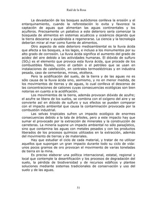 Raúl de la Rosa
51
La devastación de los bosques autóctonos conlleva la erosión y el
entarquinamiento, cuando la reforestación lo evita y favorece la
captación de aguas que alimentan las aguas continentales y los
acuíferos. Precisamente un paliativo a este deterioro sería comenzar la
búsqueda de alimentos en sistemas acuáticos y oceánicos dejando que
la tierra descanse y ayudándola a regenerarse. La ciencia y la tecnología
deberían mirar al mar como fuente de alimentos.
Otro aspecto de este deterioro medioambiental es la lluvia ácida
que afecta a los bosques, a los lagos, e incluso a los monumentos por su
alto grado de corrosión. La lluvia ácida significa el aumento del grado de
acidez del aire debido a las actividades humanas. El dióxido de sulfuro
(SO2) es el elemento que provoca esta lluvia ácida, que procede de los
combustibles fósiles, como el carbón o el petróleo que se usan en
instalaciones de calefacción, en centrales termoeléctricas y en industria
pesada, caso de cementeras, minas, etcétera.
Pero la acidificación del suelo, de la tierra y de las aguas no es
sólo causa de la lluvia ácida sino, asimismo, y no en menor medida, de
los movimientos de tierras y de aguas, lo cual conlleva el descenso de
las concentraciones de cationes cuyas consecuencias ecológicas son bien
notorias en cuanto a la acidificación.
Los movimientos de la tierra, además provocan dióxido de azufre;
el azufre se libera de los suelos, se combina con el oxígeno del aire y se
convierte así en dióxido de sulfuro y sus efectos se pueden comparar
con el impacto ambiental que causa la contaminación provocada por la
combustión industrial.
Las selvas tropicales sufren un impacto ecológico de enormes
consecuencias debido a la tala de árboles, pero a este impacto hay que
sumar el provocado por la extracción de minerales y la construcción de
carreteras. La minería supone un impacto ambiental no sólo paisajístico,
sino que contamina las aguas con metales pesados y con los productos
liberados de los procesos químicos utilizados en la extracción, además
del movimiento de tierras y de materiales.
Hay que estudiar el ciclo de cada material, y tratar de no utilizar
aquellos que supongan un gran impacto durante todo su ciclo de vida:
unos pocos gramos de oro provocan el movimiento de varias toneladas
de tierra en la mina.
Es preciso elaborar una política internacional, estatal, regional y
local que contemple la desertificación y los procesos de degradación del
suelo, la pérdida de biodiversidad y de recursos edáficos y plantee
soluciones mediante sistemas tradicionales de conservación y uso del
suelo y de las aguas.
 