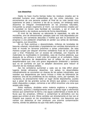 LA REVOLUCIÓN ECOLÓGICA
52
Los desechos
Hasta no hace mucho tiempo todos los residuos creados por la
actividad humana eran reabsorbidos por los ciclos naturales. Los
excrementos de una persona acaban al final de su vida siendo muy
superiores en peso y volumen a las de su cuerpo, sin embargo estos
desechos se integran inmediatamente en los procesos naturales,
incluyendo su propio organismo al morir. Los excrementos creados por
la sociedad no tienen esta facilidad de reciclado, y así el nivel de
contaminación y de residuos aumenta de forma desorbitada.
El nivel de las basuras va saturando la capacidad, no sólo de
reciclarlas, sino de almacenarlas: paisajes cada vez más degradados por
vertederos, por carreteras absurdas e inútiles que dan la sensación de
progreso a una población empeñada en perder sus señas de identidad,
sus lugares, sus recuerdos.
En un flujo continuo y descontrolado, millones de toneladas de
basuras urbanas, industriales y hospitalarias son vertidas diariamente en
todo el mundo en terrenos próximos a zonas urbanizadas. De esta
manera surgen por doquier enormes vertederos fruto de la cultura del
usar y tirar. Productos con un exceso de embalaje, con mayoría de
materiales no reutilizables ni reciclables, caso de muchos plásticos, que
después de su efímera e inútil vida útil acaban en el vertedero. Estos
enormes basureros de desperdicios son el reflejo de una sociedad
despilfarradora que crea una grave degradación ambiental y sanitaria
que va en aumento sin que se adopten decisiones para reducir el
volumen de los residuos sólidos.
Así, los vertederos aumentan y cada vez es más difícil ubicar
lugares donde almacenar desechos. Los países no desarrollados
industrialmente se convierten en cloacas de los países industriales, que
mandan sus desperdicios por barco incluso a miles de kilómetros de
distancia. Uno de los problemas de los residuos, como, por ejemplo, los
nucleares, es precisamente hallar un lugar donde depositarlos, puesto
que a pesar de las grandes sumas de dinero que países y empresas
están dispuestos a pagar, comienza a ser difícil encontrar una zona que
acepte este riesgo.
Estos residuos, divididos entre materia orgánica e inorgánica,
reaccionan, química y biológicamente entre sí dando lugar a elementos
tóxicos que contaminan la tierra y las aguas subterráneas a través de la
lluvia que los arrastran, infiltran o contaminan la atmósfera con los
gases que emiten al aire. Otros vertidos van directamente al mar con el
impacto que supone en los ecosistemas marinos. Los basureros que
vierten sus desechos al mar producen una enorme contaminación
marina, siendo los plásticos los que más daño originan.
 