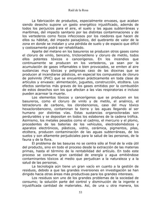 Raúl de la Rosa
53
La fabricación de productos, especialmente envases, que acaban
siendo desecho supone un gasto energético injustificado, además de
todos los perjuicios para el aire, el suelo y las aguas subterráneas y
marítimas, del impacto sanitario por las distintas contaminaciones y de
los vertederos como focos infecciosos por los roedores que hacen de
ellos su hábitat, del impacto paisajístico, del quebranto de valor de la
zona en donde se instalan y una pérdida de suelo y de espacio que difícil
y costosamente podrá ser rehabilitado.
Aparte del metano en los basureros se producen otros gases como
el cloruro de vinilo, benceno, tricloroetileno y cloruro de metilo, todos
ellos potentes tóxicos o cancerígenos. En los incendios que
continuamente se producen en los vertederos, ya sean por la
acumulación de gases inflamables o bien provocados, se emiten al aire
sustancias muy tóxicas y peligrosas caso de las dioxinas que se
producen al incendiarse plásticos, en especial los compuestos de cloruro
de polivinilo (PVC) que se encuentran prácticamente en toda clase de
artículos y envases: alimentación, juguetes, construcción, etcétera. Los
efectos sanitarios más graves de los gases emitidos por la combustión
de estos desechos son los que afectan a las vías respiratorias e incluso
pueden acarrear la muerte.
Los elementos tóxicos y cancerígenos que se producen en los
basureros, como el cloruro de vinilo y de metilo, el arsénico, el
tetracloruro de carbono, los clorobencenos, caso del muy tóxico
hexaclorobenceno, contaminan la tierra y las aguas llegando al ser
humano por distintas vías. Estas sustancias organocloradas son
perdurables y se depositan en todos los eslabones de la cadena trófica.
Asimismo, los metales pesados como el cadmio, el mercurio y el plomo,
procedentes de las baterías de los vehículos, electrodomésticos y
aparatos electrónicos, plásticos, vidrio, cerámica, pigmentos, pilas,
etcétera, producen contaminación de las aguas subterráneas, de los
suelos y son altamente perjudiciales para la salud de las personas, de la
fauna y de la flora.
El problema de las basuras no se centra sólo al final de la vida útil
del producto, sino en todo el proceso desde la extracción de las materias
primas, hasta el término de la rentabilidad del artículo. En todo este
proceso se consume gran cantidad de energía y agua emitiéndose
contaminantes tóxicos al medio que perjudican a la naturaleza y a la
salud de las personas.
La tecnología aún tiene un gran vacío en cuanto a la gestión de
residuos, debido a que las grandes inversiones en investigación se han
dirigido hacia otras áreas más productivas para los grandes intereses.
Los residuos son uno de los grandes problemas de la sociedad de
consumo; la solución parte del control y disminución de la ingente e
injustificada cantidad de materiales. Así, de una u otra manera, los
 