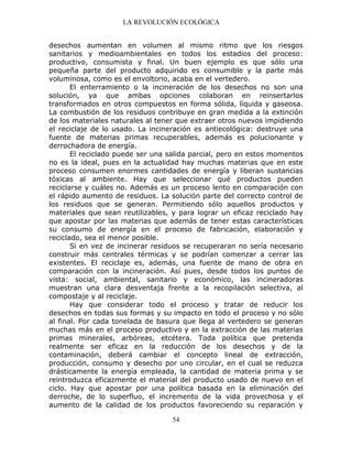 LA REVOLUCIÓN ECOLÓGICA
54
desechos aumentan en volumen al mismo ritmo que los riesgos
sanitarios y medioambientales en todos los estadios del proceso:
productivo, consumista y final. Un buen ejemplo es que sólo una
pequeña parte del producto adquirido es consumible y la parte más
voluminosa, como es el envoltorio, acaba en el vertedero.
El enterramiento o la incineración de los desechos no son una
solución, ya que ambas opciones colaboran en reinsertarlos
transformados en otros compuestos en forma sólida, líquida y gaseosa.
La combustión de los residuos contribuye en gran medida a la extinción
de los materiales naturales al tener que extraer otros nuevos impidiendo
el reciclaje de lo usado. La incineración es antiecológica: destruye una
fuente de materias primas recuperables, además es polucionante y
derrochadora de energía.
El reciclado puede ser una salida parcial, pero en estos momentos
no es la ideal, pues en la actualidad hay muchas materias que en este
proceso consumen enormes cantidades de energía y liberan sustancias
tóxicas al ambiente. Hay que seleccionar qué productos pueden
reciclarse y cuáles no. Además es un proceso lento en comparación con
el rápido aumento de residuos. La solución parte del correcto control de
los residuos que se generan. Permitiendo sólo aquellos productos y
materiales que sean reutilizables, y para lograr un eficaz reciclado hay
que apostar por las materias que además de tener estas características
su consumo de energía en el proceso de fabricación, elaboración y
reciclado, sea el menor posible.
Si en vez de incinerar residuos se recuperaran no sería necesario
construir más centrales térmicas y se podrían comenzar a cerrar las
existentes. El reciclaje es, además, una fuente de mano de obra en
comparación con la incineración. Así pues, desde todos los puntos de
vista: social, ambiental, sanitario y económico, las incineradoras
muestran una clara desventaja frente a la recopilación selectiva, al
compostaje y al reciclaje.
Hay que considerar todo el proceso y tratar de reducir los
desechos en todas sus formas y su impacto en todo el proceso y no sólo
al final. Por cada tonelada de basura que llega al vertedero se generan
muchas más en el proceso productivo y en la extracción de las materias
primas minerales, arbóreas, etcétera. Toda política que pretenda
realmente ser eficaz en la reducción de los desechos y de la
contaminación, deberá cambiar el concepto lineal de extracción,
producción, consumo y desecho por uno circular, en el cual se reduzca
drásticamente la energía empleada, la cantidad de materia prima y se
reintroduzca eficazmente el material del producto usado de nuevo en el
ciclo. Hay que apostar por una política basada en la eliminación del
derroche, de lo superfluo, el incremento de la vida provechosa y el
aumento de la calidad de los productos favoreciendo su reparación y
 