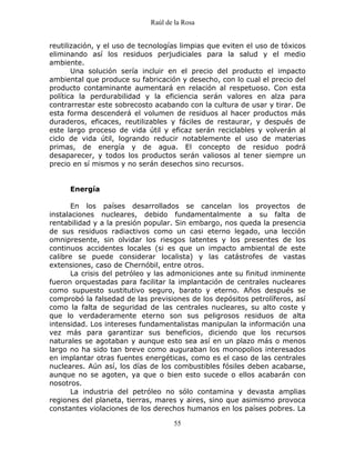 Raúl de la Rosa
55
reutilización, y el uso de tecnologías limpias que eviten el uso de tóxicos
eliminando así los residuos perjudiciales para la salud y el medio
ambiente.
Una solución sería incluir en el precio del producto el impacto
ambiental que produce su fabricación y desecho, con lo cual el precio del
producto contaminante aumentará en relación al respetuoso. Con esta
política la perdurabilidad y la eficiencia serán valores en alza para
contrarrestar este sobrecosto acabando con la cultura de usar y tirar. De
esta forma descenderá el volumen de residuos al hacer productos más
duraderos, eficaces, reutilizables y fáciles de restaurar, y después de
este largo proceso de vida útil y eficaz serán reciclables y volverán al
ciclo de vida útil, logrando reducir notablemente el uso de materias
primas, de energía y de agua. El concepto de residuo podrá
desaparecer, y todos los productos serán valiosos al tener siempre un
precio en sí mismos y no serán desechos sino recursos.
Energía
En los países desarrollados se cancelan los proyectos de
instalaciones nucleares, debido fundamentalmente a su falta de
rentabilidad y a la presión popular. Sin embargo, nos queda la presencia
de sus residuos radiactivos como un casi eterno legado, una lección
omnipresente, sin olvidar los riesgos latentes y los presentes de los
continuos accidentes locales (si es que un impacto ambiental de este
calibre se puede considerar localista) y las catástrofes de vastas
extensiones, caso de Chernóbil, entre otros.
La crisis del petróleo y las admoniciones ante su finitud inminente
fueron orquestadas para facilitar la implantación de centrales nucleares
como supuesto sustitutivo seguro, barato y eterno. Años después se
comprobó la falsedad de las previsiones de los depósitos petrolíferos, así
como la falta de seguridad de las centrales nucleares, su alto coste y
que lo verdaderamente eterno son sus peligrosos residuos de alta
intensidad. Los intereses fundamentalistas manipulan la información una
vez más para garantizar sus beneficios, diciendo que los recursos
naturales se agotaban y aunque esto sea así en un plazo más o menos
largo no ha sido tan breve como auguraban los monopolios interesados
en implantar otras fuentes energéticas, como es el caso de las centrales
nucleares. Aún así, los días de los combustibles fósiles deben acabarse,
aunque no se agoten, ya que o bien esto sucede o ellos acabarán con
nosotros.
La industria del petróleo no sólo contamina y devasta amplias
regiones del planeta, tierras, mares y aires, sino que asimismo provoca
constantes violaciones de los derechos humanos en los países pobres. La
 