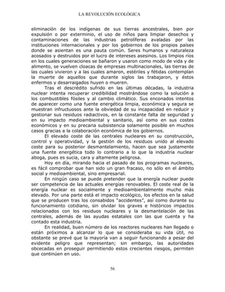 LA REVOLUCIÓN ECOLÓGICA
56
eliminación de los indígenas de sus tierras ancestrales, bien por
expulsión o por exterminio, el uso de niños para limpiar desechos y
contaminaciones de las industrias petrolíferas avaladas por las
instituciones internacionales y por los gobiernos de los propios países
donde se asientan es una pauta común. Seres humanos y naturaleza
acosados y destruidos por el lucro de intereses asesinos. Los limpios ríos
en los cuales generaciones se bañaron y usaron como modo de vida y de
alimento, se vuelven cloacas de empresas multinacionales, las tierras de
las cuales vivieron y a las cuales amaron, estériles y fétidas contemplan
la muerte de aquellos que durante siglos las trabajaron, y éstos
enfermos y desarraigados huyen o mueren.
Tras el descrédito sufrido en las últimas décadas, la industria
nuclear intenta recuperar credibilidad mostrándose como la solución a
los combustibles fósiles y al cambio climático. Sus enconados intentos
de aparecer como una fuente energética limpia, económica y segura se
muestran infructuosos ante la obviedad de su incapacidad en reducir y
gestionar sus residuos radiactivos, en la constante falta de seguridad y
en su impacto medioambiental y sanitario, así como en sus costes
económicos y en su precaria subsistencia solamente posible en muchos
casos gracias a la colaboración económica de los gobiernos.
El elevado coste de las centrales nucleares en su construcción,
control y operatividad, y la gestión de los residuos unido al elevado
coste para su posterior desmantelamiento, hacen que sea justamente
una fuente energética todo lo contrario a lo que la industria nuclear
aboga, pues es sucia, cara y altamente peligrosa.
Hoy en día, mirando hacia el pasado de los programas nucleares,
es fácil comprobar que han sido un gran fracaso, no sólo en el ámbito
social y medioambiental, sino empresarial.
En ningún caso se puede pretender que la energía nuclear puede
ser competencia de las actuales energías renovables. El coste real de la
energía nuclear es socialmente y medioambientalmente mucho más
elevado. Por una parte está el impacto ecológico, los efectos en la salud
que se producen tras los consabidos “accidentes”, así como durante su
funcionamiento cotidiano, sin olvidar los graves e históricos impactos
relacionados con los residuos nucleares y la desmantelación de las
centrales, además de las ayudas estatales con las que cuenta y ha
contado esta industria.
En realidad, buen número de los reactores nucleares han llegado o
están próximos a alcanzar lo que se consideraba su vida útil, no
obstante se prevé que la mayoría van a seguir funcionando a pesar del
evidente peligro que representan; sin embargo, las autoridades
obcecadas en proseguir permitiendo estos crecientes riesgos, permiten
que continúen en uso.
 