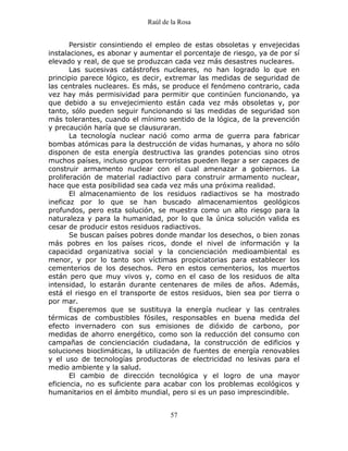 Raúl de la Rosa
57
Persistir consintiendo el empleo de estas obsoletas y envejecidas
instalaciones, es abonar y aumentar el porcentaje de riesgo, ya de por sí
elevado y real, de que se produzcan cada vez más desastres nucleares.
Las sucesivas catástrofes nucleares, no han logrado lo que en
principio parece lógico, es decir, extremar las medidas de seguridad de
las centrales nucleares. Es más, se produce el fenómeno contrario, cada
vez hay más permisividad para permitir que continúen funcionando, ya
que debido a su envejecimiento están cada vez más obsoletas y, por
tanto, sólo pueden seguir funcionando si las medidas de seguridad son
más tolerantes, cuando el mínimo sentido de la lógica, de la prevención
y precaución haría que se clausuraran.
La tecnología nuclear nació como arma de guerra para fabricar
bombas atómicas para la destrucción de vidas humanas, y ahora no sólo
disponen de esta energía destructiva las grandes potencias sino otros
muchos países, incluso grupos terroristas pueden llegar a ser capaces de
construir armamento nuclear con el cual amenazar a gobiernos. La
proliferación de material radiactivo para construir armamento nuclear,
hace que esta posibilidad sea cada vez más una próxima realidad.
El almacenamiento de los residuos radiactivos se ha mostrado
ineficaz por lo que se han buscado almacenamientos geológicos
profundos, pero esta solución, se muestra como un alto riesgo para la
naturaleza y para la humanidad, por lo que la única solución valida es
cesar de producir estos residuos radiactivos.
Se buscan países pobres donde mandar los desechos, o bien zonas
más pobres en los países ricos, donde el nivel de información y la
capacidad organizativa social y la concienciación medioambiental es
menor, y por lo tanto son víctimas propiciatorias para establecer los
cementerios de los desechos. Pero en estos cementerios, los muertos
están pero que muy vivos y, como en el caso de los residuos de alta
intensidad, lo estarán durante centenares de miles de años. Además,
está el riesgo en el transporte de estos residuos, bien sea por tierra o
por mar.
Esperemos que se sustituya la energía nuclear y las centrales
térmicas de combustibles fósiles, responsables en buena medida del
efecto invernadero con sus emisiones de dióxido de carbono, por
medidas de ahorro energético, como son la reducción del consumo con
campañas de concienciación ciudadana, la construcción de edificios y
soluciones bioclimáticas, la utilización de fuentes de energía renovables
y el uso de tecnologías productoras de electricidad no lesivas para el
medio ambiente y la salud.
El cambio de dirección tecnológica y el logro de una mayor
eficiencia, no es suficiente para acabar con los problemas ecológicos y
humanitarios en el ámbito mundial, pero si es un paso imprescindible.
 