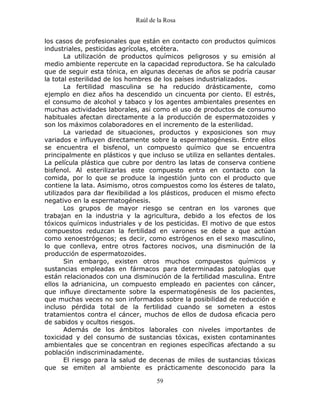 Raúl de la Rosa
59
los casos de profesionales que están en contacto con productos químicos
industriales, pesticidas agrícolas, etcétera.
La utilización de productos químicos peligrosos y su emisión al
medio ambiente repercute en la capacidad reproductora. Se ha calculado
que de seguir esta tónica, en algunas decenas de años se podría causar
la total esterilidad de los hombres de los países industrializados.
La fertilidad masculina se ha reducido drásticamente, como
ejemplo en diez años ha descendido un cincuenta por ciento. El estrés,
el consumo de alcohol y tabaco y los agentes ambientales presentes en
muchas actividades laborales, así como el uso de productos de consumo
habituales afectan directamente a la producción de espermatozoides y
son los máximos colaboradores en el incremento de la esterilidad.
La variedad de situaciones, productos y exposiciones son muy
variados e influyen directamente sobre la espermatogénesis. Entre ellos
se encuentra el bisfenol, un compuesto químico que se encuentra
principalmente en plásticos y que incluso se utiliza en sellantes dentales.
La película plástica que cubre por dentro las latas de conserva contiene
bisfenol. Al esterilizarlas este compuesto entra en contacto con la
comida, por lo que se produce la ingestión junto con el producto que
contiene la lata. Asimismo, otros compuestos como los ésteres de talato,
utilizados para dar flexibilidad a los plásticos, producen el mismo efecto
negativo en la espermatogénesis.
Los grupos de mayor riesgo se centran en los varones que
trabajan en la industria y la agricultura, debido a los efectos de los
tóxicos químicos industriales y de los pesticidas. El motivo de que estos
compuestos reduzcan la fertilidad en varones se debe a que actúan
como xenoestrógenos; es decir, como estrógenos en el sexo masculino,
lo que conlleva, entre otros factores nocivos, una disminución de la
producción de espermatozoides.
Sin embargo, existen otros muchos compuestos químicos y
sustancias empleadas en fármacos para determinadas patologías que
están relacionados con una disminución de la fertilidad masculina. Entre
ellos la adrianicina, un compuesto empleado en pacientes con cáncer,
que influye directamente sobre la espermatogénesis de los pacientes,
que muchas veces no son informados sobre la posibilidad de reducción e
incluso pérdida total de la fertilidad cuando se someten a estos
tratamientos contra el cáncer, muchos de ellos de dudosa eficacia pero
de sabidos y ocultos riesgos.
Además de los ámbitos laborales con niveles importantes de
toxicidad y del consumo de sustancias tóxicas, existen contaminantes
ambientales que se concentran en regiones específicas afectando a su
población indiscriminadamente.
El riesgo para la salud de decenas de miles de sustancias tóxicas
que se emiten al ambiente es prácticamente desconocido para la
 
