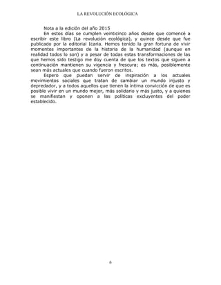 LA REVOLUCIÓN ECOLÓGICA
6
Nota a la edición del año 2015
En estos días se cumplen veinticinco años desde que comencé a
escribir este libro (La revolución ecológica), y quince desde que fue
publicado por la editorial Icaria. Hemos tenido la gran fortuna de vivir
momentos importantes de la historia de la humanidad (aunque en
realidad todos lo son) y a pesar de todas estas transformaciones de las
que hemos sido testigo me doy cuenta de que los textos que siguen a
continuación mantienen su vigencia y frescura; es más, posiblemente
sean más actuales que cuando fueron escritos.
Espero que puedan servir de inspiración a los actuales
movimientos sociales que tratan de cambiar un mundo injusto y
depredador, y a todos aquellos que tienen la íntima convicción de que es
posible vivir en un mundo mejor, más solidario y más justo, y a quienes
se manifiestan y oponen a las políticas excluyentes del poder
establecido.
 