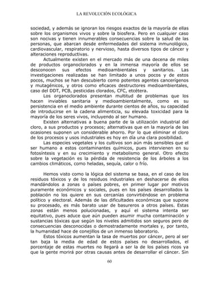 LA REVOLUCIÓN ECOLÓGICA
60
sociedad, y además se ignoran los riesgos exactos de la mayoría de ellas
sobre los organismos vivos y sobre la biosfera. Pero en cualquier caso
son nocivas y tienen innumerables consecuencias sobre la salud de las
personas, que abarcan desde enfermedades del sistema inmunológico,
cardiovascular, respiratorio y nervioso, hasta diversos tipos de cáncer y
alteraciones reproductivas.
Actualmente existen en el mercado más de una decena de miles
de productos organoclorados y en la inmensa mayoría de ellos se
desconocen sus efectos medioambientales y sanitarios. Las
investigaciones realizadas se han limitado a unos pocos y de estos
pocos, muchos se han descubierto como potentes agentes cancerígenos
y mutagénicos, y otros como eficaces destructores medioambientales,
caso del DDT, PCB, pesticidas clorados, CFC, etcétera.
Los organoclorados presentan multitud de problemas que los
hacen inviables sanitaria y medioambientalmente, como es su
persistencia en el medio ambiente durante cientos de años, su capacidad
de introducirse en la cadena alimenticia, su elevada toxicidad para la
mayoría de los seres vivos, incluyendo al ser humano.
Existen alternativas a buena parte de la utilización industrial del
cloro, a sus productos y procesos; alternativas que en la mayoría de las
ocasiones suponen un considerable ahorro. Por lo que eliminar el cloro
de los procesos y usos industriales es hoy en día una clara posibilidad.
Las especies vegetales y los cultivos son aún más sensibles que el
ser humano a estos contaminantes químicos, pues intervienen en su
fotosíntesis y en su crecimiento y metabolismo general. Otro efecto
sobre la vegetación es la pérdida de resistencia de los árboles a los
cambios climáticos, como heladas, sequía, calor o frío.
Hemos visto como la lógica del sistema se basa, en el caso de los
residuos tóxicos y de los residuos industriales en deshacerse de ellos
mandándolos a zonas o países pobres, en primer lugar por motivos
puramente económicos y sociales, pues en los países desarrollados la
población no los quiere en sus cercanías convirtiéndose en problema
político y electoral. Además de las dificultades económicas que supone
su procesado, es más barato usar de basureros a otros países. Estas
zonas están menos polucionadas, y aquí el sistema intenta ser
equitativo, pues aduce que aún pueden asumir mucha contaminación y
sustancias tóxicas que según los niveles admitidos son seguros pero de
consecuencias desconocidas o demostradamente mortales y, por tanto,
la humanidad hace de conejillos de un inmenso laboratorio.
Estos tóxicos aumentan la tasa de muertos por cáncer, pero al ser
tan baja la media de edad de estos países no desarrollados, el
porcentaje de estas muertes no llegará a ser la de los países ricos ya
que la gente morirá por otras causas antes de desarrollar el cáncer. Sin
 