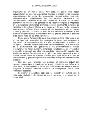 LA REVOLUCIÓN ECOLÓGICA
62
argumento de un menor coste. Para esto, los países ricos deben
subvencionar las nuevas tecnologías limpias, e impedir a los intereses
internacionales la venta de tecnologías contaminantes. Los más
industrializados, aprendiendo de su nefasta experiencia en
contaminación, deberían mostrarse dispuestos a hacer un esfuerzo
económico en cuanto a la generación de sistemas limpios e integrados
en la naturaleza, eliminando el impacto de un crecimiento industrial de
espaldas a la mínima lógica y a expensas de un medio ambiente
severamente dañado. Pues mejorar el medioambiente de los países
pobres y permitir la vuelta al uso de sus recursos naturales y sus
métodos de subsistencia tradicionales evitará graves problemas sociales
a los países ricos en los años venideros.
Como pauta fundamental para la protección de la naturaleza y de
la vida hay que suspender las emisiones de gases que provocan la
destrucción de la capa de ozono y el efecto invernadero, el cuidado de
las aguas, tanto las superficiales como las subterráneas, y la protección
de la biodiversidad. Los gobiernos y las administraciones locales
incumplen, y no hacen cumplir a empresas y ciudadanos, las leyes sobre
protección ambiental que ellos mismos dictan bajo presión popular. Las
soluciones deben fundamentarse en el compromiso personal y en la
presión social sobre los medios políticos para que éstos a su vez se
comprometan y gestionen políticas y acciones ecológicas internacionales
y locales.
Hay dos vías: afrontar con decisión el momento actual con
cambios progresivos y efectivos, o seguir insistiendo en dañar a la
naturaleza, lo que supondría tener que enfrentarnos en breve a vernos
obligados a adoptar medidas drásticas de emergencia, mucho más
radicales y costosas.
Recuperar el equilibrio ecológico es cuestión de justicia con la
naturaleza dañada y de esperanza en el presente y el futuro de la
humanidad.
 