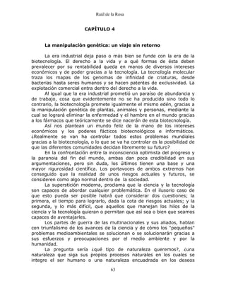 Raúl de la Rosa
63
CAPÍTULO 4
La manipulación genética: un viaje sin retorno
La era industrial deja paso o más bien se funde con la era de la
biotecnología. El derecho a la vida y a qué formas de ésta deben
prevalecer por su rentabilidad queda en manos de diversos intereses
económicos y de poder gracias a la tecnología. La tecnología molecular
traza los mapas de los genomas de infinidad de criaturas, desde
bacterias hasta seres humanos y se hacen patentes de exclusividad. La
explotación comercial entra dentro del derecho a la vida.
Al igual que la era industrial prometió un paraíso de abundancia y
de trabajo, cosa que evidentemente no se ha producido sino todo lo
contrario, la biotecnología promete igualmente el mismo edén, gracias a
la manipulación genética de plantas, animales y personas, mediante la
cual se logrará eliminar la enfermedad y el hambre en el mundo gracias
a los fármacos que teóricamente se dice nacerán de esta biotecnología.
Así nos plantean un mundo feliz de la mano de los intereses
económicos y los poderes fácticos biotecnológicos e informáticos.
¿Realmente se van ha controlar todos estos problemas mundiales
gracias a la biotecnología, o lo que se va ha controlar es la posibilidad de
que las diferentes comunidades decidan libremente su futuro?
En la confrontación entre la inconsciencia optimista del progreso y
la paranoia del fin del mundo, ambas dan poca credibilidad en sus
argumentaciones, pero sin duda, los últimos tienen una base y una
mayor rigurosidad científica. Los portavoces de ambos extremos han
conseguido que la realidad de unos riesgos actuales y futuros, se
consideren como algo normal dentro de la sociedad.
La superstición moderna, proclama que la ciencia y la tecnología
son capaces de abordar cualquier problemática. En el ilusorio caso de
que esto pueda ser posible habrá que considerar dos cuestiones; la
primera, el tiempo para lograrlo, dada la cota de riesgos actuales; y la
segunda, y lo más difícil, que aquellos que manejan los hilos de la
ciencia y la tecnología quieran o permitan que así sea o bien que seamos
capaces de aventajarles.
Los partes de guerra de las multinacionales y sus aliados, hablan
con triunfalismo de los avances de la ciencia y de cómo los "pequeños"
problemas medioambientales se solucionan o se solucionarán gracias a
sus esfuerzos y preocupaciones por el medio ambiente y por la
humanidad.
La pregunta sería ¿qué tipo de naturaleza queremos?, ¿una
naturaleza que siga sus propios procesos naturales en los cuales se
integre el ser humano o una naturaleza encuadrada en los deseos
 