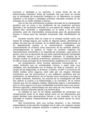 LA REVOLUCIÓN ECOLÓGICA
64
humanos y diseñada a su capricho, o mejor dicho de los de
determinados intereses? Antes de contestar hay que tener en cuenta
que la tecnología de producción biológica en un laboratorio no puede
substituir a los largos y complejos procesos naturales surgidos en las
sinergias de un medio múltiple y diverso.
Hoy en día nos enfrentamos al peligro derivado de la manipulación
genética que se suma a los problemas de los productos químicos
agrícolas y los acrecienta entrando en una espiral de riesgos ante unos
efectos bien conocidos y sospechados en la salud y en el medio
ambiente, pero de imprevisibles consecuencias para las generaciones
futuras e incluso para las actuales incluyendo toda manifestación de
vida.
Durante muchos años se creyó en la energía nuclear como una
fuente de energía segura, por suerte en algunos países, advirtiendo el
peligro de este tipo de energía, se ha desterrado, o paulatinamente se
va abandonando gracias a la concienciación ciudadana que
ocasionalmente se muestra como precursora de los cambios políticos.
Lamentablemente la política la hacen en primera instancia los
macrointereses mercantiles y en segunda las encuestas: ¿qué quiere la
gente?, pero con el agravante de que está mayoritariamente manipulada
por intereses ajenos a sus verdaderos intereses. El impacto de la
energía nuclear en ámbitos económicos, sanitarios y medioambientales
ha sido la causa principal de la concienciación ciudadana en su contra.
Así comprobamos cómo muchos elementos introducidos en el
medio ambiente que se consideraban inocuos y sobre todo muy
rentables, han demostrado con el tiempo ser todo lo contrario. En el
campo de los plaguicidas, el arsénico, el plomo, el DDT o el bromuro de
metilo creídos como seguros, claro está por los propios intereses
económicos que los promovieron y sus adláteres científicos que los
sustentaron, se demostraron con el tiempo como contrarios a la salud y
al medio ambiente. Asimismo, los avances de la investigación del ADN
han abierto la puerta a la biotecnología y se considera, de la misma
manera que con los peligros citados, totalmente segura y prometedora,
pero lo único seguro es la gran rentabilidad económica para unos pocos.
Venenos agrícolas y biotecnología son dos caras de una misma moneda,
de unos mismos intereses ajenos a la mínima ética.
La realidad es que no ha habido posibilidad de comprobar sus
consecuencias tanto en la salud actual como en las alteraciones que
puede plantear para generaciones futuras y, por supuesto, no se ha
calculado el impacto medioambiental que esto podría causar en otros
seres vivos.
Nos encontramos ante una curiosa situación, a los intereses
especuladores se les permite investigar con la vida y en cualquier campo
y sacar al mercado cualquier producto o sistema sin haber investigado
 