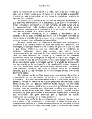 Raúl de la Rosa
65
sobre su repercusión en la salud y la vida, pero a los que dudan que
esta sea la mejor opción para el futuro de la humanidad y presentan
pruebas de sus argumentos, se les niega la posibilidad siquiera de
expresar sus opiniones.
La manipulación genética es una de las mayores amenazas con
que debemos enfrentarnos en la actualidad, pues puede condicionar la
propia estructura cromosómica del ser humano. De esto surge una de
las preocupaciones más fundamentadas, y es que estos genes
manipulados puedan generar resistencia ante las bacterias patógenas y
se expandan a través de la cadena alimentaria.
La selección antinatural, y las ventajas y desventajas de la
aplicación de los conocimientos genéticos van a provocar conflictos de
índole social a medida que se avance en el desarrollo del estudio del
genoma humano y sus aplicaciones mercantiles.
En este campo, como en todas las áreas novedosas, se impone la
prudencia y un debate donde no sólo participen los científicos, sino
sociólogos, psicólogos, filósofos y la sociedad en general y que ésta sea
la que decida finalmente, una vez informada, de la existencia de
garantías suficientes como para aceptar este nuevo riesgo.
Lamentablemente la capacidad de libre decisión de la sociedad se ve
cada vez más reducida. La presión y el control de los intereses
económicos sobre los encargados de legislar y regular los riesgos, así
como de los medios de comunicación, hace que la capacidad de libertad
de los ciudadanos quede minimizada cuando no anulada. La única opción
que nos queda es la participación y la movilización social, negarse a
contribuir, a colaborar con el sistema mediante un consumo consciente y
unas actitudes solidarias, así como la presión sobre los estamentos
políticos, que a su vez revierten en los económicos ambos como parte
del mismo poder.
Los avances de la genética pueden provocar grandes beneficios a
la humanidad en muchas facetas, sin embargo en otras puede ser todo
lo contrario. La prevención de enfermedades a través de la exploración
genética, incluso la aparición de nuevos productos terapéuticos, puede
considerarse, con las debidas reservas hasta realizar un minucioso
estudio y comprobación, dentro de ese espectro beneficioso. Pero, otras
terapias, caso de aquellas que introducen cambios correctivos en el
esperma, en los óvulos o en las células embrionarias, podrían plantear
problemas de gran profundidad e incontrolable repercusión, o como ya
está sucediendo con gran profusión por la aparición de nuevos
organismos transgénicos en el medio ambiente.
No hay que confundir la investigación del genoma humano y sus
aplicaciones en el tratamiento y prevención de enfermedades con la
manipulación genética y la clonación reproductora de personas. En este
apartado se presentan varias cuestiones como la involución hacia seres
 