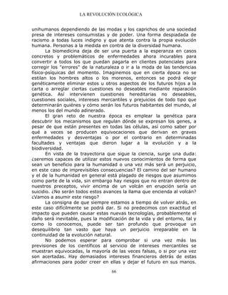LA REVOLUCIÓN ECOLÓGICA
66
unihumanos dependiendo de las modas y los caprichos de una sociedad
presa de intereses consumistas y de poder. Una forma despiadada de
racismo a todas luces indigno y que atenta contra la propia evolución
humana. Personas a la medida en contra de la diversidad humana.
La biomedicina deja de ser una puerta a la esperanza en casos
concretos y problemáticos de enfermedades ahora incurables para
convertir a todos los que puedan pagarla en clientes potenciales para
corregir los "errores" de la naturaleza o ir a la moda de las tendencias
físico-psíquicas del momento. Imaginemos que en cierta época no se
estilan los hombres altos o los morenos, entonces se podrá elegir
genéticamente eliminar estos u otros aspectos de los futuros hijos a la
carta o arreglar ciertas cuestiones no deseables mediante reparación
genética. Así intervienen cuestiones hereditarias no deseables,
cuestiones sociales, intereses mercantiles y prejuicios de todo tipo que
determinarán quiénes y cómo serán los futuros habitantes del mundo, al
menos los del mundo adinerado.
El gran reto de nuestra época es emplear la genética para
descubrir los mecanismos que regulan dónde se expresan los genes, a
pesar de que están presentes en todas las células, así como saber por
qué a veces se producen equivocaciones que derivan en graves
enfermedades y desventajas o por el contrario en determinadas
facultades y ventajas que dieron lugar a la evolución y a la
biodiversidad.
En vista de la trayectoria que sigue la ciencia, surge una duda:
¿seremos capaces de utilizar estos nuevos conocimientos de forma que
sean un beneficio para la humanidad o una vez más será un perjuicio,
en este caso de imprevisibles consecuencias? El camino del ser humano
y el de la humanidad en general está plagado de riesgos que asumimos
como parte de la vida, sin embargo hay riesgos que no entran dentro de
nuestros preceptos, vivir encima de un volcán en erupción sería un
suicidio. ¿No serán todos estos avances la llama que encienda al volcán?
¿Vamos a asumir este riesgo?
La consigna de que siempre estamos a tiempo de volver atrás, en
este caso difícilmente se podrá dar. Si no predecimos con exactitud el
impacto que pueden causar estas nuevas tecnologías, probablemente el
daño será inevitable, pues la modificación de la vida y del entorno, tal y
como lo conocemos, puede ser tan profundo que provoque un
desequilibrio tan vasto que haya un perjuicio irreparable en la
continuidad de la evolución natural.
No podemos esperar para comprobar si una vez más las
previsiones de los científicos al servicio de intereses mercantiles se
muestran equivocadas, la mayoría de las veces falsas, o si por una vez
son acertadas. Hay demasiados intereses financieros detrás de estas
afirmaciones para poder creer en ellas y dejar el futuro en sus manos.
 