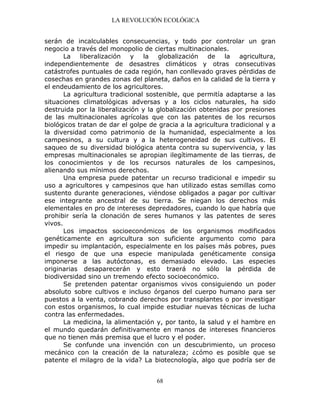 LA REVOLUCIÓN ECOLÓGICA
68
serán de incalculables consecuencias, y todo por controlar un gran
negocio a través del monopolio de ciertas multinacionales.
La liberalización y la globalización de la agricultura,
independientemente de desastres climáticos y otras consecutivas
catástrofes puntuales de cada región, han conllevado graves pérdidas de
cosechas en grandes zonas del planeta, daños en la calidad de la tierra y
el endeudamiento de los agricultores.
La agricultura tradicional sostenible, que permitía adaptarse a las
situaciones climatológicas adversas y a los ciclos naturales, ha sido
destruida por la liberalización y la globalización obtenidas por presiones
de las multinacionales agrícolas que con las patentes de los recursos
biológicos tratan de dar el golpe de gracia a la agricultura tradicional y a
la diversidad como patrimonio de la humanidad, especialmente a los
campesinos, a su cultura y a la heterogeneidad de sus cultivos. El
saqueo de su diversidad biológica atenta contra su supervivencia, y las
empresas multinacionales se apropian ilegítimamente de las tierras, de
los conocimientos y de los recursos naturales de los campesinos,
alienando sus mínimos derechos.
Una empresa puede patentar un recurso tradicional e impedir su
uso a agricultores y campesinos que han utilizado estas semillas como
sustento durante generaciones, viéndose obligados a pagar por cultivar
ese integrante ancestral de su tierra. Se niegan los derechos más
elementales en pro de intereses depredadores, cuando lo que habría que
prohibir sería la clonación de seres humanos y las patentes de seres
vivos.
Los impactos socioeconómicos de los organismos modificados
genéticamente en agricultura son suficiente argumento como para
impedir su implantación, especialmente en los países más pobres, pues
el riesgo de que una especie manipulada genéticamente consiga
imponerse a las autóctonas, es demasiado elevado. Las especies
originarias desaparecerán y esto traerá no sólo la pérdida de
biodiversidad sino un tremendo efecto socioeconómico.
Se pretenden patentar organismos vivos consiguiendo un poder
absoluto sobre cultivos e incluso órganos del cuerpo humano para ser
puestos a la venta, cobrando derechos por transplantes o por investigar
con estos organismos, lo cual impide estudiar nuevas técnicas de lucha
contra las enfermedades.
La medicina, la alimentación y, por tanto, la salud y el hambre en
el mundo quedarán definitivamente en manos de intereses financieros
que no tienen más premisa que el lucro y el poder.
Se confunde una invención con un descubrimiento, un proceso
mecánico con la creación de la naturaleza; ¿cómo es posible que se
patente el milagro de la vida? La biotecnología, algo que podría ser de
 