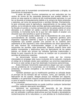 Raúl de la Rosa
69
gran ayuda para la humanidad correctamente gestionada y dirigida, se
transforma en biopiratería.
A pesar de todo, muchos campesinos se ven seducidos por los
cantos de sirena de las supuestas ganancias que pueden obtener si
entran en esta espiral en manos de las multinacionales agrícolas, lo cual
les va llevando al endeudamiento debido a la compra de estos productos
y patentes, así como de agroquímicos y semillas híbridas. Precisamente,
la gran amenaza para la agricultura, especialmente en los países más
pobres, es la entrada de estas semillas agrícolas patentadas, que incluso
ha llevado al suicidio a muchos campesinos de los países pobres al verse
abocados a un callejón sin salida y advertir demasiado tarde el error
cometido, la tremenda burla de la que han sido objeto al aceptar una
situación que sólo beneficia a quien la fomenta.
La humanidad puede acabar bajo la dependencia de unos pocos
suministradores de semillas, gracias a la ingeniería genética para
engendrar vegetales estériles y lograr la sumisión de los agricultores
impidiendo que puedan guardar una porción de su cosecha para
replantarla al año siguiente o bien intercambiarla con otros agricultores.
De esta manera las multinacionales obligan a los agricultores a
comprarles las semillas cada temporada. Especial impacto tiene esta
política monopolista y destructiva para los agricultores de los países
pobres, en donde aún priman los métodos agrícolas tradicionales y
donde la gran mayoría de los cultivos se realizan con la provisión de
semillas de anteriores cosechas.
La denominada tercera revolución verde por los mismos
interesados en propagar esta nueva involución de la evolución, manipula
el código de la biología celular para satisfacer sus enormes expectativas
de lucro en este campo al que han destinado inversiones astronómicas.
Estos intereses meramente especulativos alegan que van a acabar
con los problemas de la humanidad, con el hambre, el impacto medio
ambiental, la escasez energética y las enfermedades con las nuevas
tecnologías.
También plantean que la modificación genética es utilizada desde
el principio de los tiempos del ser humano, como, por ejemplo, en la
fabricación de los quesos. Abogan porque sus métodos son seguros,
infalibles y no generarán ninguna consecuencia nociva para la naturaleza
ni para la especie humana, pero sin dar razones convincentes del porqué
de sus creencias.
Con estos planteamientos se puede justificar cualquier barbaridad
científica, cualquier aberración tecnológica.
Asimismo los promotores del desarrollo de las técnicas
transgénicas son compañías multinacionales, muchas de ellas conocidas
por sus actitudes y políticas destructivas que han llevado a devastadoras
contaminaciones de la naturaleza y a una pérdida de la biodiversidad y
 