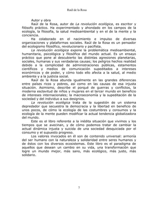 Raúl de la Rosa
7
Autor y obra
Raúl de la Rosa, autor de La revolución ecológica, es escritor y
filósofo práctico. Ha experimentado y ahondado en los campos de la
ecología, la filosofía, la salud medioambiental y en el de la mente y la
conciencia.
Ha colaborado en el nacimiento e impulso de diversas
organizaciones y plataformas sociales. Raúl de la Rosa es un pensador
del ecologismo filosófico, revolucionario y pacifista.
La revolución ecológica expone la problemática medioambiental,
humanitaria, psicológica y filosófica del mundo actual. Es un ensayo
práctico que pone al descubierto las distintas agresiones planetarias,
sociales, humanas y sus verdaderas causas; los peligros hechos realidad
debido a la complicidad de administraciones públicas, estamentos
científicos y medios de comunicación supeditados a intereses
económicos y de poder, y cómo todo ello afecta a la salud, al medio
ambiente y a la justicia social.
Raúl de la Rosa abunda igualmente en las grandes diferencias
entre países ricos y pobres, así como en las causas de esa injusta
situación. Asimismo, describe el porqué de guerras y conflictos, la
moderna esclavitud de niños y mujeres en el tercer mundo en beneficio
de intereses internacionales; la macroeconomía y la supeditación de la
sociedad y del individuo a sus designios.
La revolución ecológica trata de la sugestión de un sistema
depredador que secuestra la democracia y la libertad en beneficio de
unos pocos, de cómo la ecología de las costumbres y consumos y la
ecología de la mente pueden modificar la actual tendencia globalizadora
del mundo.
Este es el libro referente a la inédita situación que vivimos y los
tiempos que se avecinan, y de cómo podemos tratar de cambiar la
actual dinámica injusta y suicida de una sociedad desquiciada por el
consumo y el supuesto progreso.
Los valores invocados en él son de contenido universal: armonía
del ser humano con la naturaleza y solidaridad entre seres humanos y
de éstos con los diversos ecosistemas. Este libro es el paradigma de
aquellos que desean un cambio en su vida, una transformación que
logre un mundo mejor, más sano, más ecológico, más justo, más
solidario.
 
