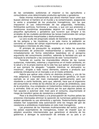 LA REVOLUCIÓN ECOLÓGICA
70
de las variedades autóctonas al imponer a los agricultores y
consumidores unos determinados productos agrícolas y ganaderos.
Estas mismas multinacionales que ahora intentan hacer creer que
buscan eliminar el hambre en el mundo y la contaminación, acaparando
la venta y propiedad de los productos transgénicos, son las que
impusieron el uso indiscriminado de los plaguicidas, herbicidas,
fertilizantes químicos, hormonas y vacunas, y que con sus presiones y
condiciones económicas despiadadas dejaron sin trabajo a muchos
pequeños agricultores y ganaderos que tuvieron que emigrar a los
arrabales de las ciudades perdiéndose las tareas tradicionales del campo
por otras altamente mecanizadas y deshumanizadas.
La cara oculta del pregonado estado de bienestar es la legalización
de los peligros y las injusticias, y en este marco la población se
convierte en cobaya del campo experimental que es el planeta para las
tecnologías e intereses de alto riesgo.
El principio de precaución es aceptado en todos los acuerdos
internacionales de protección medioambiental y sanitaria, y violado
inmediatamente de forma sistemática basándose en el peregrino
argumento del conocimiento científico, sabiendo la facilidad con que se
manipula la orientación y las conclusiones de este "conocimiento".
Teniendo en cuenta los impredecibles efectos de las nuevas
sustancias, materiales, sistemas y organismos en el medio ambiente, en
la salud y en la propia esencia de la vida hay que aplicar un principio por
el que siempre he abogado: "culpable mientras no demuestre su
inocencia", dirigido a todo nuevo elemento, sistema o producto que
pretenda introducirse en el mercado o en el medio ambiente.
Habría que aplicar este criterio en distintos ámbitos, y uno de los
más peligrosos e impredecibles es la manipulación genética. Un buen
ejemplo es el caso del maíz manipulado genéticamente para ser
resistente a cierto herbicida, pero que, además, hace que el organismo
del consumidor se inhiba de los efectos de un grupo de antibióticos, caso
de la ampicilina, muy empleados en tratamientos médicos para personas
y animales. Este es uno de los motivos por los que algunos países se
han opuesto a autorizar este maíz para el consumo, argumentado el
riesgo de transferir genes de resistencia a antibióticos.
Pese a la disconformidad y a la preocupación de muchos países las
presiones interesadas eliminan la oposición de numerosos gobiernos que
acaban aprobando su uso alimenticio y agrícola. Posteriormente algunos
estados han suspendido esta autorización ante los riesgos del gen de
resistencia a antibióticos implantados en este maíz transgénico.
Las presiones de los intereses multinacionales del sector, junto a
los países exportadores de transgénicos, tratan de impedir que se
adopten acuerdos internacionales que garanticen el derecho de los
gobiernos a denegar la autorización de entrada en su país a un
 
