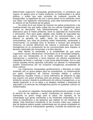 Raúl de la Rosa
71
determinado organismo manipulado genéticamente, si consideran que
supone un peligro para el medio ambiente, la biodiversidad o la salud
pública, y tratan que sean excluidos de cualquier acuerdo de
bioseguridad. La legislación de uno o varios países no es suficiente, tiene
que haber una legislación internacional, pues esta biocontaminación no
se detiene en las fronteras de los países.
En contra de lo que tratan de imponer los países productores y las
multinacionales hay que saber cuáles son los cultivos transgénicos, para
cuando se demuestre más fehacientemente, si cabe, su efecto
destructivo para el medio ambiente, tener la capacidad de reconocerlos
y eliminarlos. Pero para poder adoptar esta medida de seguridad hay
que separar los cultivos transgénicos de los convencionales, y así
obtener la garantía de saber, tanto las empresas como los
consumidores, qué clase de producto están importando, comprando y
consumiendo. La sociedad tiene el derecho a conocer qué productos
consume; es preciso diferenciar los cultivos y productos que lleven
transgénicos en su composición de los convencionales para respetar el
derecho inalienable del consumidor a la libre elección.
Está latente la posibilidad y la probabilidad de que estos
organismos causen alteraciones irreversibles en la diversidad biológica,
pues una vez introducidos en el medio ambiente son capaces de
reproducirse y contaminar a otras especies con efectos encadenados
imposibles de frenar y restringir a unas zonas determinadas. Con lo cual
incluso aquellas tierras agrícolas cultivadas con plantas no manipuladas
pueden contaminarse por los invasores transgénicos procedentes de
otros cultivos.
Los organismos manipulados genéticamente y liberados al medio
ambiente son un grave peligro para los ecosistemas. La contaminación
por polen transgénico de cultivos normales debido a cultivos
transgénicos situados incluso a varios kilómetros de distancia es algo
que supone una grave amenaza para las granjas, agricultores y medio
ambiente cercano. Debido la proliferación de cultivos transgénicos y a su
rápida expansión si no se ataja y se adoptan medidas y distancias de
seguridad o se eliminan los transgénicos pronto no quedarán cultivos no
contaminados.
Los genes en vegetales manipulados genéticamente pueden cruzar
la barrera de las especies y causar mutaciones en bacterias, lo que
representa un grave riesgo para la salud. Por ejemplo, se ha
comprobado que genes resistentes a los herbicidas implantados en la
colza se transfirieron a las bacterias que habitan en los intestinos de
abejas. Este fenómeno transferido al ser humano indica que cualquier
tipo de bacteria podría quedar contaminado por los genes empleados en
la tecnología para la manipulación genética, incluidas las bacterias que
 