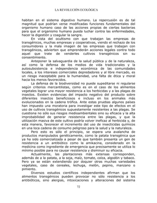 LA REVOLUCIÓN ECOLÓGICA
72
habitan en el sistema digestivo humano. La repercusión es de tal
magnitud que podrían verse modificadas funciones fundamentales del
organismo humano caso de las acciones propias de ciertas bacterias
para que el organismo humano pueda luchar contra las enfermedades,
hacer la digestión y coagular la sangre.
En vista del ocultismo con que trabajan las empresas de
transgénicos, muchas empresas y cooperativas, viendo el rechazo de los
consumidores y la mala imagen de las empresas que trabajan con
transgénicos, advierten que emprenderán acciones legales contra todo
aquel que trate de venderles cultivos transgénicos sin su
consentimiento.
Anteponer la salvaguardia de la salud pública y de la naturaleza,
así como la defensa de los medios de vida tradicionales y la
autosubsistencia e independencia económica de las comunidades
locales, a los intereses comerciales depredadores y al libre mercado, es
un riesgo inaceptable para la humanidad, una falta de ética y moral
hacia los menos favorecidos.
La defensa de la biodiversidad no puede supeditarse ni regularse
según criterios mercantilistas, como es en el caso de los alimentos
vegetales lograr una mayor resistencia a los herbicidas y a las plagas de
insectos. Existen evidencias del impacto negativo del producto sobre
diferentes insectos beneficiosos e incluso en los animales más
evolucionados en la cadena trófica. Ante estas pruebas algunos países
han impuesto una moratoria para investigar este tipo de efectos en el
uso de cultivos transgénicos supuestamente resistentes a las plagas. Se
cuestiona no sólo sus riesgos medioambientales sino su eficacia y la alta
improbabilidad de generar resistencia entre las plagas, y que la
utilización masiva de este cultivo podría volver ineficaz al herbicida y, de
esta manera, favorecer el incremento del uso de insecticidas químicos
en una loca cadena de consumo peligroso para la salud y la naturaleza.
Pero esto es sólo el principio, se espera una avalancha de
productos manipulados genéticamente, como la patata transgénica que
ya ha sido comercializada a pesar de que también presenta un gen de
resistencia a un antibiótico como la amikacina, considerado en la
medicina como ingrediente de emergencia que precisamente se utiliza lo
mínimo posible para no causar resistencia y disminuir su eficacia.
Actualmente, las plantaciones más extensas corresponden,
además de a la patata, a la soja, maíz, tomate, colza, algodón y tabaco.
Pero ya se están extendiendo por doquier otras muchas variedades
vegetales, caso de cereales, lechuga, melón, pepino, manzano o
pimiento.
Diversos estudios científicos independientes afirman que los
alimentos transgénicos pueden provocar no sólo resistencia a los
antibióticos, sino alergias, intoxicaciones y alteraciones del sistema
 