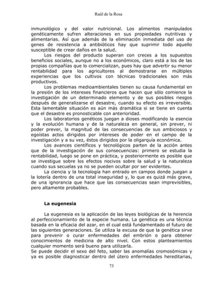 Raúl de la Rosa
73
inmunológico y del valor nutricional. Los alimentos manipulados
genéticamente sufren alteraciones en sus propiedades nutritivas y
alimentarias. Así que además de la eliminación inmediata del uso de
genes de resistencia a antibióticos hay que suprimir todo aquello
susceptible de crear daños en la salud.
Los riesgos del producto superan con creces a los supuestos
beneficios sociales, aunque no a los económicos, claro está a los de las
propias compañías que lo comercializan, pues hay que advertir su menor
rentabilidad para los agricultores al demostrarse en múltiples
experiencias que los cultivos con técnicas tradicionales son más
productivos.
Los problemas medioambientales tienen su causa fundamental en
la presión de los intereses financieros que hacen que sólo comience la
investigación de un determinado elemento y de sus posibles riesgos
después de generalizarse el desastre, cuando su efecto es irreversible.
Esta lamentable situación es aún más dramática si se tiene en cuenta
que el desastre es pronosticable con anterioridad.
Los laboratorios genéticos juegan a dioses modificando la esencia
y la evolución humana y de la naturaleza en general, sin prever, ni
poder prever, la magnitud de las consecuencias de sus ambiciosos y
egoístas actos dirigidos por intereses de poder en el campo de la
investigación y a su vez, éstos dirigidos por la oligarquía económica.
Los avances científicos y tecnológicos parten de la acción antes
que de la investigación de sus consecuencias: primero se estudia la
rentabilidad, luego se pone en práctica, y posteriormente es posible que
se investigue sobre los efectos nocivos sobre la salud y la naturaleza
cuando sus secuelas ya no se pueden ocultar por ser evidentes.
La ciencia y la tecnología han entrado en campos donde juegan a
la lotería dentro de una total inseguridad y, lo que es quizá más grave,
de una ignorancia que hace que las consecuencias sean imprevisibles,
pero altamente probables.
La eugenesia
La eugenesia es la aplicación de las leyes biológicas de la herencia
al perfeccionamiento de la especie humana. La genética es una técnica
basada en la eficacia del azar, en el cual está fundamentado el futuro de
las siguientes generaciones. Se utiliza la excusa de que la genética sirve
para prevenir o curar enfermedades del embrión o para obtener
conocimientos de medicina de alto nivel. Con estos planteamientos
cualquier momento será bueno para utilizarla.
Se puede decidir el sexo del feto, saber las anomalías cromosómicas y
ya es posible diagnosticar dentro del útero enfermedades hereditarias,
 