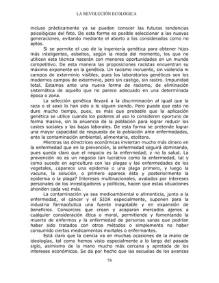 LA REVOLUCIÓN ECOLÓGICA
74
incluso prácticamente ya se pueden conocer las futuras tendencias
psicológicas del feto. De esta forma es posible seleccionar a las nuevas
generaciones, evitando mediante el aborto a los considerados como no
aptos.
Si se permite el uso de la ingeniería genética para obtener hijos
más inteligentes, esbeltos, según la moda del momento, los que no
utilicen esta técnica nacerán con menores oportunidades en un mundo
competitivo. De esta manera las proposiciones racistas encuentran su
máximo exponente en la genética. Un racismo incruento, sin violencia ni
campos de exterminio visibles, pues los laboratorios genéticos son los
modernos campos de exterminio, pero sin castigo, sin rastro. Impunidad
total. Estamos ante una nueva forma de racismo, de eliminación
sistemática de aquello que no parece adecuado en una determinada
época o zona.
La selección genética llevará a la discriminación al igual que la
raza o el sexo lo han sido o lo siguen siendo. Pero puede que esto no
dure mucho tiempo, pues, es más que probable que la aplicación
genética se utilice cuando los poderes al uso lo consideren oportuno de
forma masiva, sin la anuencia de la población para lograr reducir los
costes sociales y las bajas laborales. De esta forma se pretende lograr
una mayor capacidad de respuesta de la población ante enfermedades,
ante la contaminación ambiental, alimentaria, etcétera.
Mientras las directrices económicas inviertan mucho más dinero en
la enfermedad que en la prevención, la enfermedad seguirá dominando,
pues queda claro que el negocio es la enfermedad, y no la salud. La
prevención no es un negocio tan lucrativo como la enfermedad, tal y
como sucede en agricultura con las plagas y las enfermedades de los
vegetales, ¿aparece una epidemia o una plaga primero, y luego la
vacuna, la solución, o primero aparece ésta y posteriormente la
epidemia o la plaga? Intereses multinacionales, avalados por intereses
personales de los investigadores y políticos, hacen que estas situaciones
ahonden cada vez más.
La contaminación ya sea medioambiental o alimenticia, junto a la
enfermedad, el cáncer y el SIDA especialmente, suponen para la
industria farmacéutica una fuente inagotable y en expansión de
beneficios. Consorcios que crean y acaparan mercados ajenos a
cualquier consideración ética o moral, permitiendo y fomentando la
muerte de enfermos y la enfermedad de personas sanas que podrían
haber sido tratados con otros métodos o simplemente no haber
consumido ciertos medicamentos mortales o enfermantes.
Está claro que la ciencia va en muchas ocasiones de la mano de
ideologías, tal como hemos visto especialmente a lo largo del pasado
siglo, asimismo de la mano mucho más cercana y apretada de los
intereses económicos. Se da por hecho que las secuelas de los avances
 