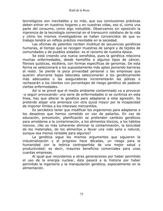 Raúl de la Rosa
75
tecnológicos son inevitables y es más, que sus conclusiones prácticas
deben entrar en nuestros hogares y en nuestras vidas, eso sí, como una
parte del consumo, como algo ineludible. Observamos sin oposición la
injerencia de la tecnología comercial en el transcurrir cotidiano de la vida
y cómo los mismos investigadores se hallan convencidos de que su
trabajo tendrá un reflejo práctico inevitable en la sociedad.
Las oficinas de patentes reciben multitud de secuencias genéticas
humanas, al tiempo que se recogen muestras de sangre y de tejidos de
comunidades y de pueblos aislados: es el racismo de nuestra época.
Se está creando una nueva xenofobia, pues la genética relaciona
muchas enfermedades, desde hemofilia a algunos tipos de cáncer,
fibrosis quísticas, etcétera, con formas específicas de genomas. De esta
forma se seleccionará a los supuestamente más aptos poniendo barreras
al resto. Se pierde la poca privacidad personal y las empresas que
quieren ahorrarse bajas laborales seleccionarán a los genéticamente
más adecuados o las aseguradoras incrementarán las pólizas o
rechazarán a los clientes con porcentajes de riesgo genético de padecer
ciertas enfermedades.
Así si se prevé que el medio ambiente contaminado va a provocar
-a seguir provocando- una serie de enfermedades si se continúa en esta
línea, hay que alterar la genética para adaptarse a esta agresión. Se
pretende atajar una amenaza con otra quizá mayor por la incapacidad
de imponer límites a los intereses mercantiles.
Es sarcástico tener que modificar los organismos para adaptarse a
los desastres que hemos cometido en vez de paliarlos. En vez de
educación, prevención, planificación se pretenden cambios genéticos
para amoldarse a la contaminación, a los alimentos tóxicos, a los hábitos
nocivos. ¿No es más coherente eliminar la contaminación, la toxicidad
de los materiales, de los alimentos y llevar una vida sana y natural,
aunque sea menos rentable para algunos?
La genética sigue los mismos argumentos que siguieron la
industrialización y el progreso hace décadas, un riesgo para la
humanidad con la teórica contrapartida de una mejor salud y
productividad; es decir, mayores beneficios comerciales para unas
cuantas empresas.
Al igual que recordamos a otras generaciones por haber permitido
el uso de la energía nuclear, ésta pasará a la historia por haber
permitido la ingeniería y la manipulación genética, especialmente en la
alimentación.
 
