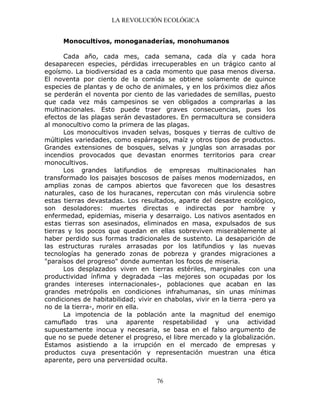 LA REVOLUCIÓN ECOLÓGICA
76
Monocultivos, monoganaderías, monohumanos
Cada año, cada mes, cada semana, cada día y cada hora
desaparecen especies, pérdidas irrecuperables en un trágico canto al
egoísmo. La biodiversidad es a cada momento que pasa menos diversa.
El noventa por ciento de la comida se obtiene solamente de quince
especies de plantas y de ocho de animales, y en los próximos diez años
se perderán el noventa por ciento de las variedades de semillas, puesto
que cada vez más campesinos se ven obligados a comprarlas a las
multinacionales. Esto puede traer graves consecuencias, pues los
efectos de las plagas serán devastadores. En permacultura se considera
al monocultivo como la primera de las plagas.
Los monocultivos invaden selvas, bosques y tierras de cultivo de
múltiples variedades, como espárragos, maíz y otros tipos de productos.
Grandes extensiones de bosques, selvas y junglas son arrasadas por
incendios provocados que devastan enormes territorios para crear
monocultivos.
Los grandes latifundios de empresas multinacionales han
transformado los paisajes boscosos de países menos modernizados, en
amplias zonas de campos abiertos que favorecen que los desastres
naturales, caso de los huracanes, repercutan con más virulencia sobre
estas tierras devastadas. Los resultados, aparte del desastre ecológico,
son desoladores: muertes directas e indirectas por hambre y
enfermedad, epidemias, miseria y desarraigo. Los nativos asentados en
estas tierras son asesinados, eliminados en masa, expulsados de sus
tierras y los pocos que quedan en ellas sobreviven miserablemente al
haber perdido sus formas tradicionales de sustento. La desaparición de
las estructuras rurales arrasadas por los latifundios y las nuevas
tecnologías ha generado zonas de pobreza y grandes migraciones a
"paraísos del progreso" donde aumentan los focos de miseria.
Los desplazados viven en tierras estériles, marginales con una
productividad ínfima y degradada –las mejores son ocupadas por los
grandes intereses internacionales-, poblaciones que acaban en las
grandes metrópolis en condiciones infrahumanas, sin unas mínimas
condiciones de habitabilidad; vivir en chabolas, vivir en la tierra -pero ya
no de la tierra-, morir en ella.
La impotencia de la población ante la magnitud del enemigo
camuflado tras una aparente respetabilidad y una actividad
supuestamente inocua y necesaria, se basa en el falso argumento de
que no se puede detener el progreso, el libre mercado y la globalización.
Estamos asistiendo a la irrupción en el mercado de empresas y
productos cuya presentación y representación muestran una ética
aparente, pero una perversidad oculta.
 