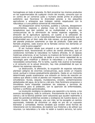 LA REVOLUCIÓN ECOLÓGICA
78
homogéneos en todo el planeta. Es fácil encontrar los mismos productos
en los supermercados de cualquier rincón del mundo, consumo que va
en contra de un comercio justo y humano donde prime el producto
autóctono que favorezca la diversidad gracias a los pequeños
agricultores y artesanos que trabajan siendo respetuosos con la
naturaleza y a una política comercial de intercambio.
Así desaparecen seres humanos, pueblos y culturas, desaparecen
conocimientos, especies y plantas ricas en tesoros alimenticios y
terapéuticos que dan carácter en su multiplicidad a la vida. Las
consecuencias de la eliminación de tantas especies vegetales, la
dirección de la agricultura agresiva, en cuanto a la utilización de
productos químicos y en la monodiversidad hacen precisamente que la
biodiversidad sea un bien cada día más escaso, ya que grandes zonas
del planeta producen solamente un tipo de producto. Cada paso del
llamado progreso, cada avance de la llamada ciencia nos demanda un
precio: ¿vale la pena pagarlo?
El ser humano desde que empezó a ser agricultor, modificó el
ecosistema local, favoreciendo el cultivo de ciertos alimentos, que en
condiciones normales la naturaleza no hubiera ofrecido. Si en épocas
históricas anteriores, el ser humano no trastocó de forma tan notable el
entorno como en la actualidad, se debía a una menor capacidad de su
tecnología para modificar y destruir la naturaleza y a unas menores
necesidades consumistas. Por lo tanto, cuanto más avance la tecnología
y el consumo en la actual dirección, hay más probabilidad de que se
alteren los sistemas naturales.
La destrucción, la alteración, la ocupación de espacios naturales
plantean peligros de enormes consecuencias, pues existe un impacto
zonal, puntual e incluso gradualmente planetario. Hasta en un momento
determinado puede ocasionarse una eclosión en forma de reacción en
cadena que afecte a todo el planeta con impactos y desastres naturales
simultáneos: lluvias, sequías, inundaciones, erosión, contaminaciones
globalizadas del agua, de la tierra y del aire. Este fenómeno progresivo o
simultáneo haría imposible mantener los sistemas y servicios de
supervivencia para la población, con la aparición de enfermedades,
hambre y conflictos generalizados.
La revolución ecológica no plantea una oposición a la ciencia, a los
avances tecnológicos, todo lo contrario. Precisamente de la mano de la
ciencia y de la técnica podrían venir soluciones que ayuden realmente a
paliar los grandes problemas sociales y ecológicos de nuestra época y de
nuestro mundo. Sin embargo, una vez más, se ha escogido un camino
equivocado, tratando de encontrar un atajo en pro de un supuesto
bienestar y comodidad. Hemos olvidado que existen otras formas de
relacionarse con la naturaleza, de explorar sus misterios y de utilizar sus
recursos. La naturaleza y la vida no están a nuestro servicio, tal como
 