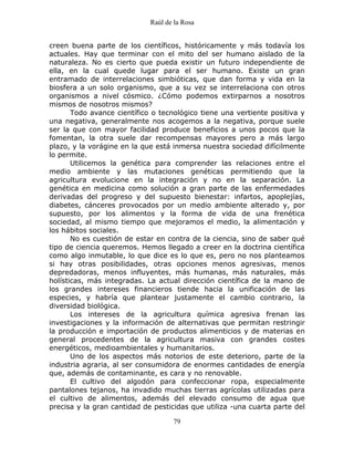 Raúl de la Rosa
79
creen buena parte de los científicos, históricamente y más todavía los
actuales. Hay que terminar con el mito del ser humano aislado de la
naturaleza. No es cierto que pueda existir un futuro independiente de
ella, en la cual quede lugar para el ser humano. Existe un gran
entramado de interrelaciones simbióticas, que dan forma y vida en la
biosfera a un solo organismo, que a su vez se interrelaciona con otros
organismos a nivel cósmico. ¿Cómo podemos extirparnos a nosotros
mismos de nosotros mismos?
Todo avance científico o tecnológico tiene una vertiente positiva y
una negativa, generalmente nos acogemos a la negativa, porque suele
ser la que con mayor facilidad produce beneficios a unos pocos que la
fomentan, la otra suele dar recompensas mayores pero a más largo
plazo, y la vorágine en la que está inmersa nuestra sociedad difícilmente
lo permite.
Utilicemos la genética para comprender las relaciones entre el
medio ambiente y las mutaciones genéticas permitiendo que la
agricultura evolucione en la integración y no en la separación. La
genética en medicina como solución a gran parte de las enfermedades
derivadas del progreso y del supuesto bienestar: infartos, apoplejías,
diabetes, cánceres provocados por un medio ambiente alterado y, por
supuesto, por los alimentos y la forma de vida de una frenética
sociedad, al mismo tiempo que mejoramos el medio, la alimentación y
los hábitos sociales.
No es cuestión de estar en contra de la ciencia, sino de saber qué
tipo de ciencia queremos. Hemos llegado a creer en la doctrina científica
como algo inmutable, lo que dice es lo que es, pero no nos planteamos
si hay otras posibilidades, otras opciones menos agresivas, menos
depredadoras, menos influyentes, más humanas, más naturales, más
holísticas, más integradas. La actual dirección científica de la mano de
los grandes intereses financieros tiende hacia la unificación de las
especies, y habría que plantear justamente el cambio contrario, la
diversidad biológica.
Los intereses de la agricultura química agresiva frenan las
investigaciones y la información de alternativas que permitan restringir
la producción e importación de productos alimenticios y de materias en
general procedentes de la agricultura masiva con grandes costes
energéticos, medioambientales y humanitarios.
Uno de los aspectos más notorios de este deterioro, parte de la
industria agraria, al ser consumidora de enormes cantidades de energía
que, además de contaminante, es cara y no renovable.
El cultivo del algodón para confeccionar ropa, especialmente
pantalones tejanos, ha invadido muchas tierras agrícolas utilizadas para
el cultivo de alimentos, además del elevado consumo de agua que
precisa y la gran cantidad de pesticidas que utiliza -una cuarta parte del
 